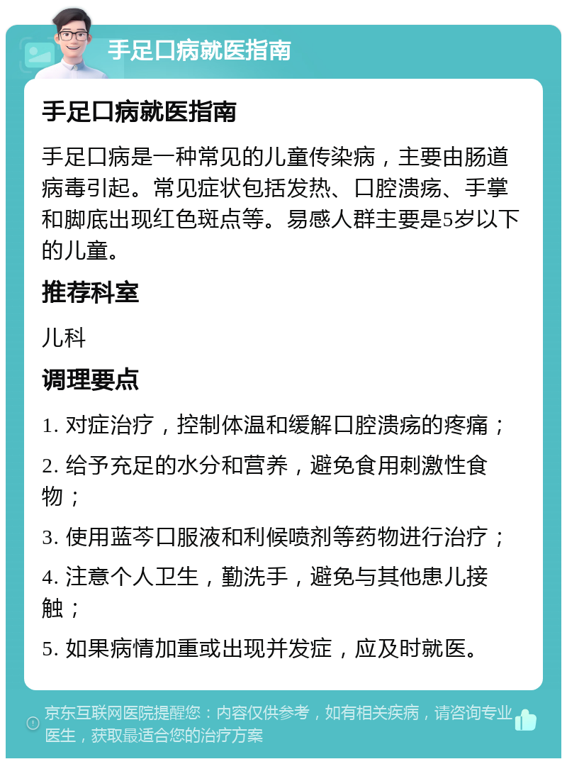 手足口病就医指南 手足口病就医指南 手足口病是一种常见的儿童传染病，主要由肠道病毒引起。常见症状包括发热、口腔溃疡、手掌和脚底出现红色斑点等。易感人群主要是5岁以下的儿童。 推荐科室 儿科 调理要点 1. 对症治疗，控制体温和缓解口腔溃疡的疼痛； 2. 给予充足的水分和营养，避免食用刺激性食物； 3. 使用蓝芩口服液和利候喷剂等药物进行治疗； 4. 注意个人卫生，勤洗手，避免与其他患儿接触； 5. 如果病情加重或出现并发症，应及时就医。