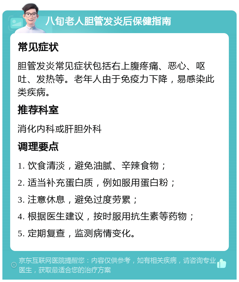 八旬老人胆管发炎后保健指南 常见症状 胆管发炎常见症状包括右上腹疼痛、恶心、呕吐、发热等。老年人由于免疫力下降，易感染此类疾病。 推荐科室 消化内科或肝胆外科 调理要点 1. 饮食清淡，避免油腻、辛辣食物； 2. 适当补充蛋白质，例如服用蛋白粉； 3. 注意休息，避免过度劳累； 4. 根据医生建议，按时服用抗生素等药物； 5. 定期复查，监测病情变化。