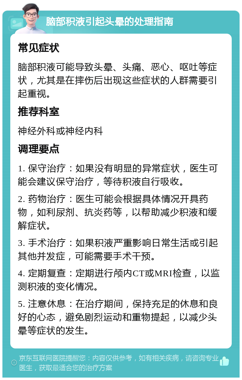 脑部积液引起头晕的处理指南 常见症状 脑部积液可能导致头晕、头痛、恶心、呕吐等症状，尤其是在摔伤后出现这些症状的人群需要引起重视。 推荐科室 神经外科或神经内科 调理要点 1. 保守治疗：如果没有明显的异常症状，医生可能会建议保守治疗，等待积液自行吸收。 2. 药物治疗：医生可能会根据具体情况开具药物，如利尿剂、抗炎药等，以帮助减少积液和缓解症状。 3. 手术治疗：如果积液严重影响日常生活或引起其他并发症，可能需要手术干预。 4. 定期复查：定期进行颅内CT或MRI检查，以监测积液的变化情况。 5. 注意休息：在治疗期间，保持充足的休息和良好的心态，避免剧烈运动和重物提起，以减少头晕等症状的发生。