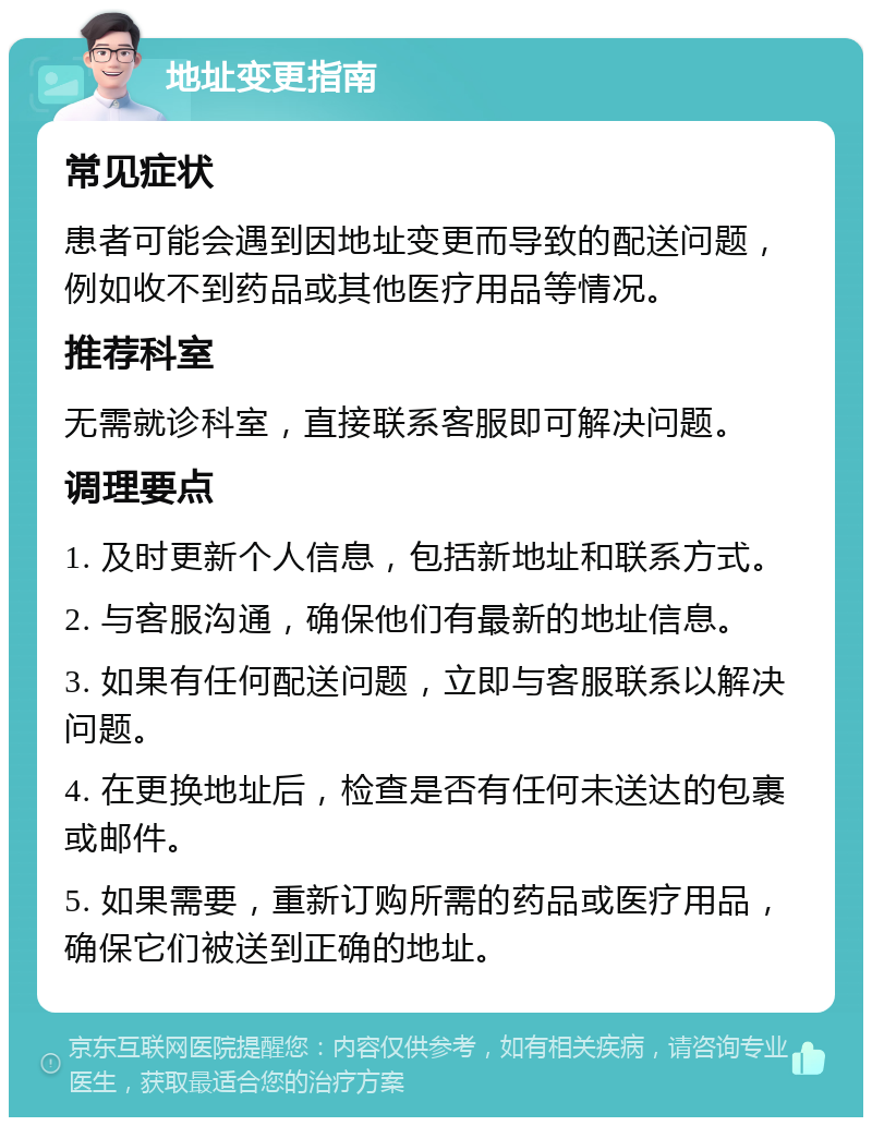 地址变更指南 常见症状 患者可能会遇到因地址变更而导致的配送问题，例如收不到药品或其他医疗用品等情况。 推荐科室 无需就诊科室，直接联系客服即可解决问题。 调理要点 1. 及时更新个人信息，包括新地址和联系方式。 2. 与客服沟通，确保他们有最新的地址信息。 3. 如果有任何配送问题，立即与客服联系以解决问题。 4. 在更换地址后，检查是否有任何未送达的包裹或邮件。 5. 如果需要，重新订购所需的药品或医疗用品，确保它们被送到正确的地址。