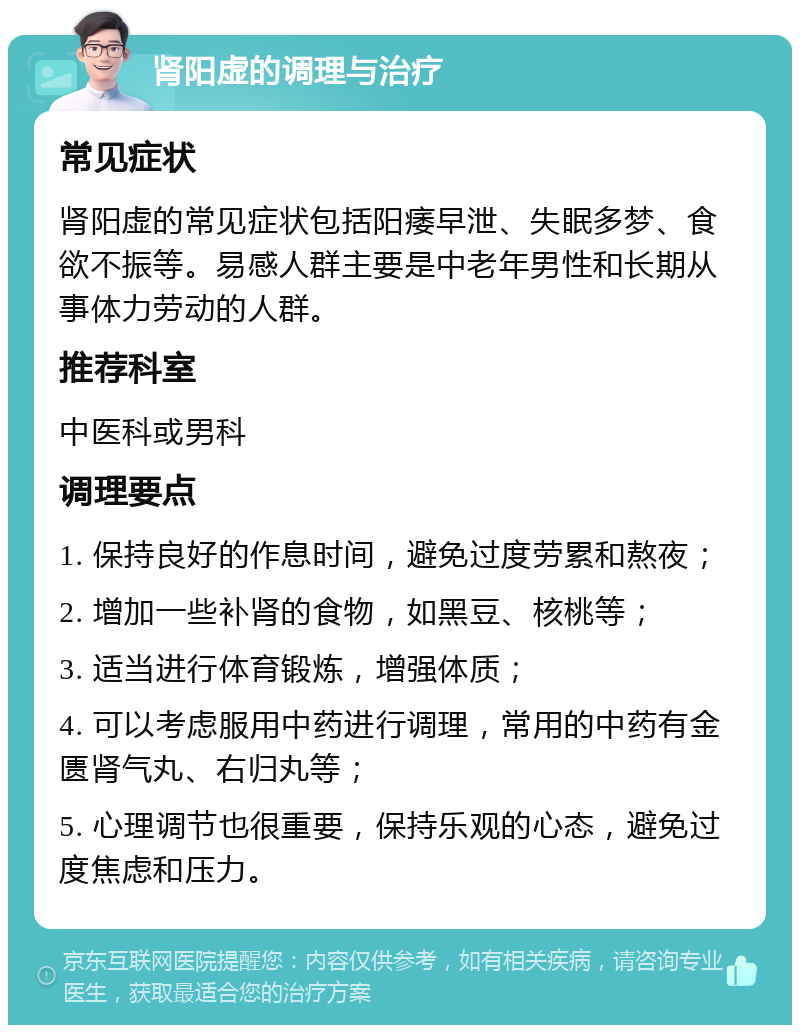 肾阳虚的调理与治疗 常见症状 肾阳虚的常见症状包括阳痿早泄、失眠多梦、食欲不振等。易感人群主要是中老年男性和长期从事体力劳动的人群。 推荐科室 中医科或男科 调理要点 1. 保持良好的作息时间，避免过度劳累和熬夜； 2. 增加一些补肾的食物，如黑豆、核桃等； 3. 适当进行体育锻炼，增强体质； 4. 可以考虑服用中药进行调理，常用的中药有金匮肾气丸、右归丸等； 5. 心理调节也很重要，保持乐观的心态，避免过度焦虑和压力。