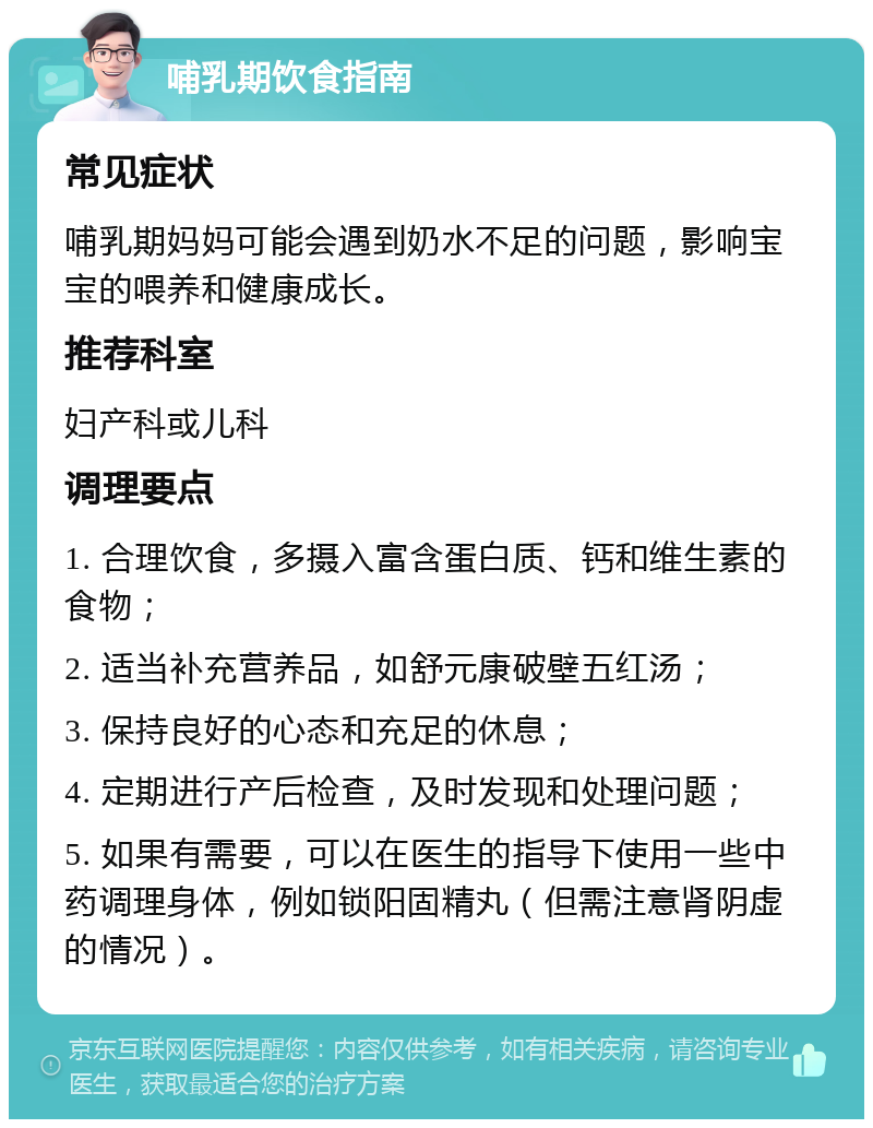 哺乳期饮食指南 常见症状 哺乳期妈妈可能会遇到奶水不足的问题，影响宝宝的喂养和健康成长。 推荐科室 妇产科或儿科 调理要点 1. 合理饮食，多摄入富含蛋白质、钙和维生素的食物； 2. 适当补充营养品，如舒元康破壁五红汤； 3. 保持良好的心态和充足的休息； 4. 定期进行产后检查，及时发现和处理问题； 5. 如果有需要，可以在医生的指导下使用一些中药调理身体，例如锁阳固精丸（但需注意肾阴虚的情况）。