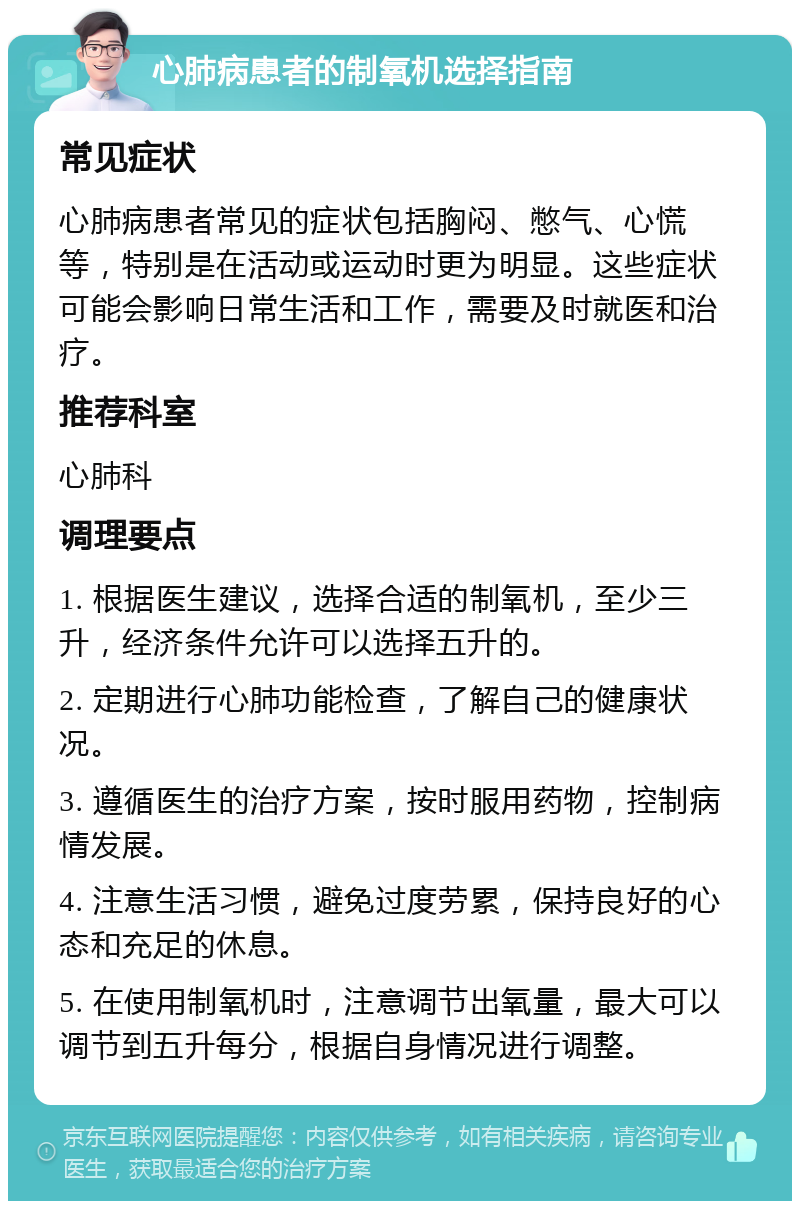 心肺病患者的制氧机选择指南 常见症状 心肺病患者常见的症状包括胸闷、憋气、心慌等，特别是在活动或运动时更为明显。这些症状可能会影响日常生活和工作，需要及时就医和治疗。 推荐科室 心肺科 调理要点 1. 根据医生建议，选择合适的制氧机，至少三升，经济条件允许可以选择五升的。 2. 定期进行心肺功能检查，了解自己的健康状况。 3. 遵循医生的治疗方案，按时服用药物，控制病情发展。 4. 注意生活习惯，避免过度劳累，保持良好的心态和充足的休息。 5. 在使用制氧机时，注意调节出氧量，最大可以调节到五升每分，根据自身情况进行调整。