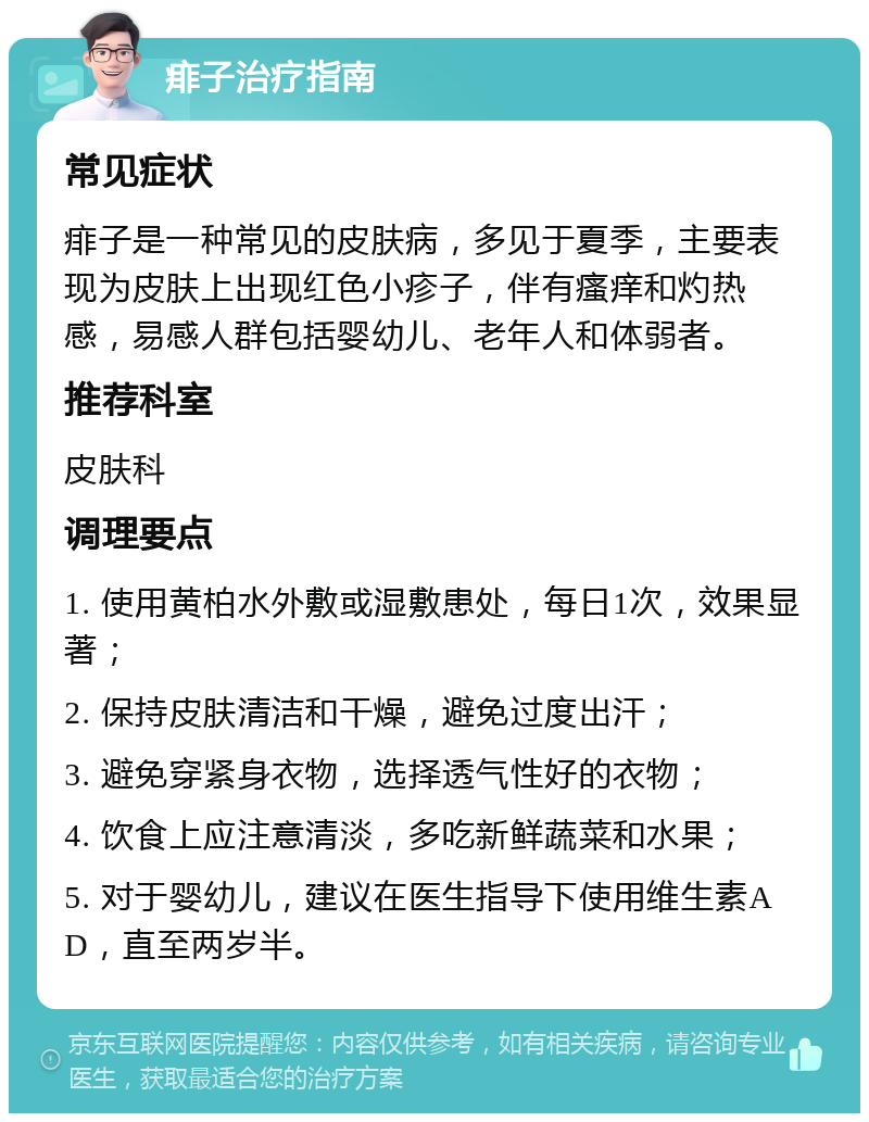 痱子治疗指南 常见症状 痱子是一种常见的皮肤病，多见于夏季，主要表现为皮肤上出现红色小疹子，伴有瘙痒和灼热感，易感人群包括婴幼儿、老年人和体弱者。 推荐科室 皮肤科 调理要点 1. 使用黄柏水外敷或湿敷患处，每日1次，效果显著； 2. 保持皮肤清洁和干燥，避免过度出汗； 3. 避免穿紧身衣物，选择透气性好的衣物； 4. 饮食上应注意清淡，多吃新鲜蔬菜和水果； 5. 对于婴幼儿，建议在医生指导下使用维生素AD，直至两岁半。