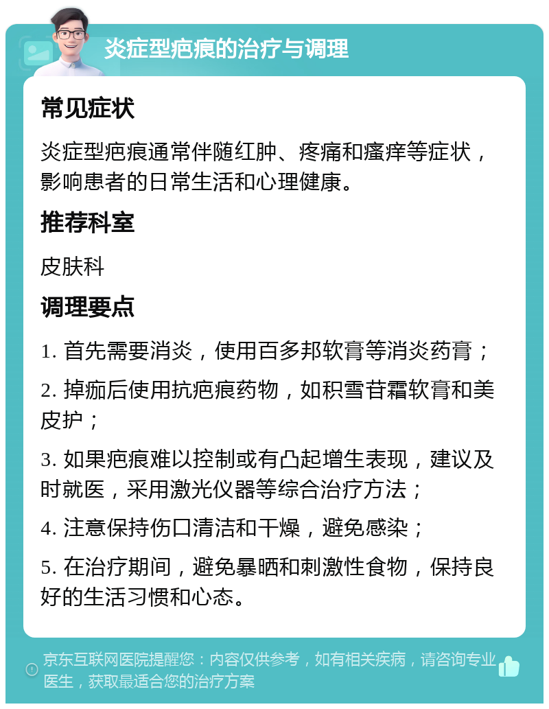 炎症型疤痕的治疗与调理 常见症状 炎症型疤痕通常伴随红肿、疼痛和瘙痒等症状，影响患者的日常生活和心理健康。 推荐科室 皮肤科 调理要点 1. 首先需要消炎，使用百多邦软膏等消炎药膏； 2. 掉痂后使用抗疤痕药物，如积雪苷霜软膏和美皮护； 3. 如果疤痕难以控制或有凸起增生表现，建议及时就医，采用激光仪器等综合治疗方法； 4. 注意保持伤口清洁和干燥，避免感染； 5. 在治疗期间，避免暴晒和刺激性食物，保持良好的生活习惯和心态。