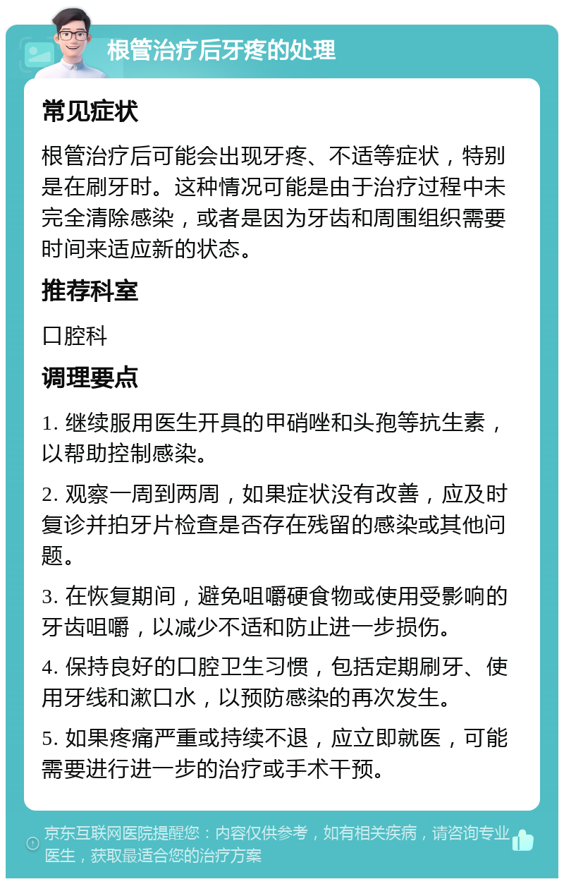 根管治疗后牙疼的处理 常见症状 根管治疗后可能会出现牙疼、不适等症状，特别是在刷牙时。这种情况可能是由于治疗过程中未完全清除感染，或者是因为牙齿和周围组织需要时间来适应新的状态。 推荐科室 口腔科 调理要点 1. 继续服用医生开具的甲硝唑和头孢等抗生素，以帮助控制感染。 2. 观察一周到两周，如果症状没有改善，应及时复诊并拍牙片检查是否存在残留的感染或其他问题。 3. 在恢复期间，避免咀嚼硬食物或使用受影响的牙齿咀嚼，以减少不适和防止进一步损伤。 4. 保持良好的口腔卫生习惯，包括定期刷牙、使用牙线和漱口水，以预防感染的再次发生。 5. 如果疼痛严重或持续不退，应立即就医，可能需要进行进一步的治疗或手术干预。