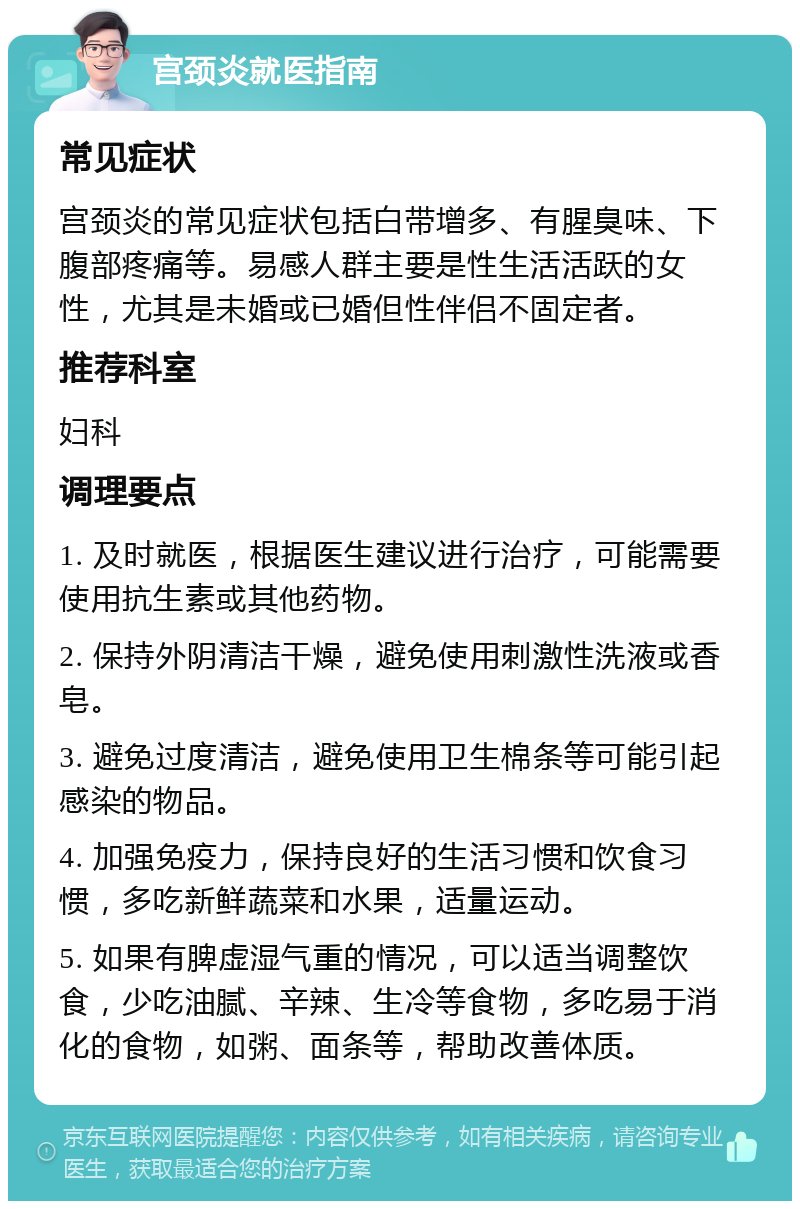 宫颈炎就医指南 常见症状 宫颈炎的常见症状包括白带增多、有腥臭味、下腹部疼痛等。易感人群主要是性生活活跃的女性，尤其是未婚或已婚但性伴侣不固定者。 推荐科室 妇科 调理要点 1. 及时就医，根据医生建议进行治疗，可能需要使用抗生素或其他药物。 2. 保持外阴清洁干燥，避免使用刺激性洗液或香皂。 3. 避免过度清洁，避免使用卫生棉条等可能引起感染的物品。 4. 加强免疫力，保持良好的生活习惯和饮食习惯，多吃新鲜蔬菜和水果，适量运动。 5. 如果有脾虚湿气重的情况，可以适当调整饮食，少吃油腻、辛辣、生冷等食物，多吃易于消化的食物，如粥、面条等，帮助改善体质。