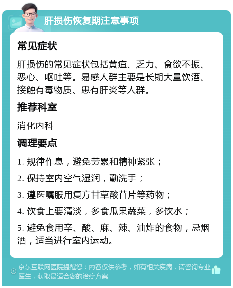 肝损伤恢复期注意事项 常见症状 肝损伤的常见症状包括黄疸、乏力、食欲不振、恶心、呕吐等。易感人群主要是长期大量饮酒、接触有毒物质、患有肝炎等人群。 推荐科室 消化内科 调理要点 1. 规律作息，避免劳累和精神紧张； 2. 保持室内空气湿润，勤洗手； 3. 遵医嘱服用复方甘草酸苷片等药物； 4. 饮食上要清淡，多食瓜果蔬菜，多饮水； 5. 避免食用辛、酸、麻、辣、油炸的食物，忌烟酒，适当进行室内运动。