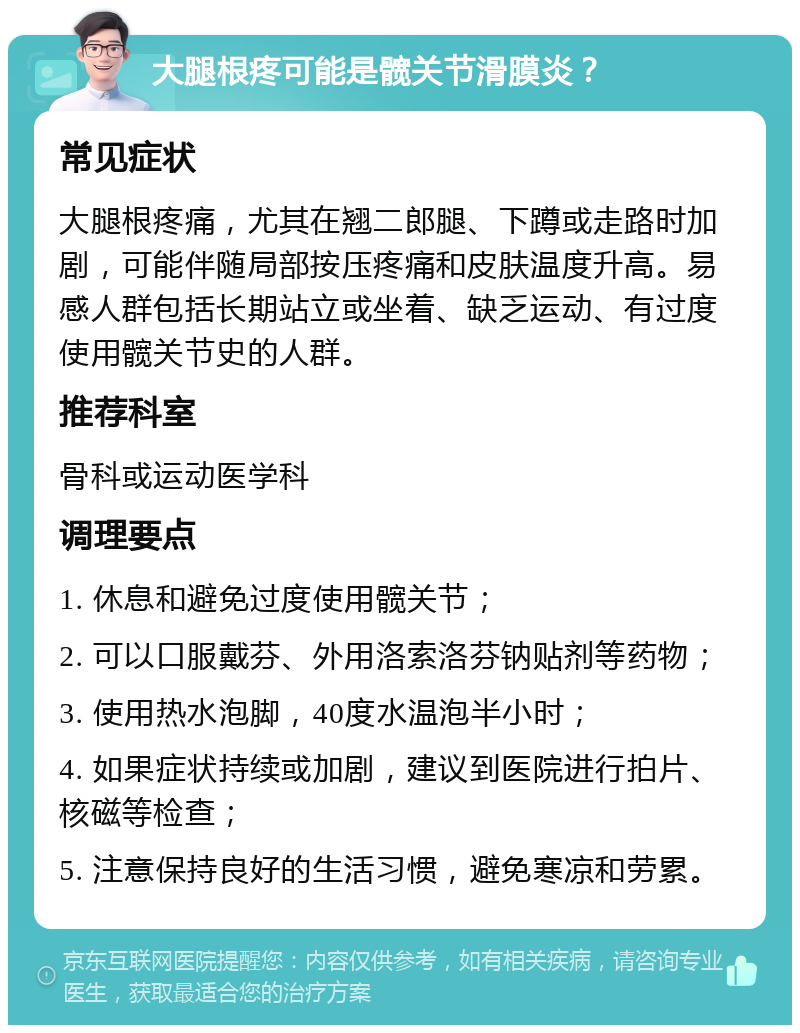 大腿根疼可能是髋关节滑膜炎？ 常见症状 大腿根疼痛，尤其在翘二郎腿、下蹲或走路时加剧，可能伴随局部按压疼痛和皮肤温度升高。易感人群包括长期站立或坐着、缺乏运动、有过度使用髋关节史的人群。 推荐科室 骨科或运动医学科 调理要点 1. 休息和避免过度使用髋关节； 2. 可以口服戴芬、外用洛索洛芬钠贴剂等药物； 3. 使用热水泡脚，40度水温泡半小时； 4. 如果症状持续或加剧，建议到医院进行拍片、核磁等检查； 5. 注意保持良好的生活习惯，避免寒凉和劳累。