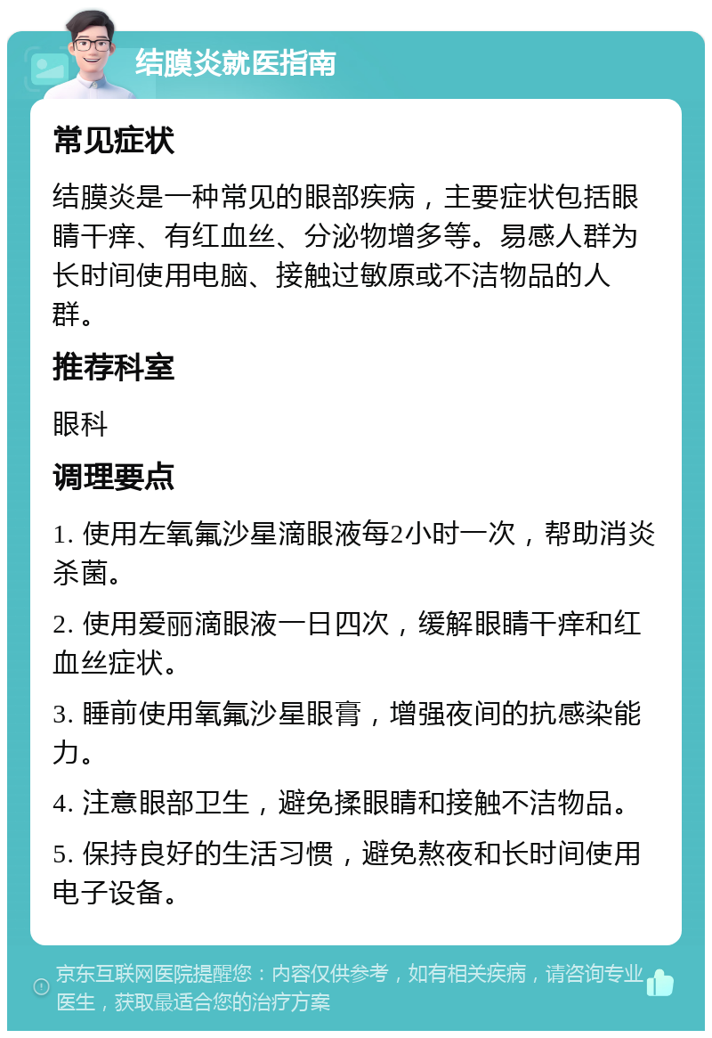 结膜炎就医指南 常见症状 结膜炎是一种常见的眼部疾病，主要症状包括眼睛干痒、有红血丝、分泌物增多等。易感人群为长时间使用电脑、接触过敏原或不洁物品的人群。 推荐科室 眼科 调理要点 1. 使用左氧氟沙星滴眼液每2小时一次，帮助消炎杀菌。 2. 使用爱丽滴眼液一日四次，缓解眼睛干痒和红血丝症状。 3. 睡前使用氧氟沙星眼膏，增强夜间的抗感染能力。 4. 注意眼部卫生，避免揉眼睛和接触不洁物品。 5. 保持良好的生活习惯，避免熬夜和长时间使用电子设备。