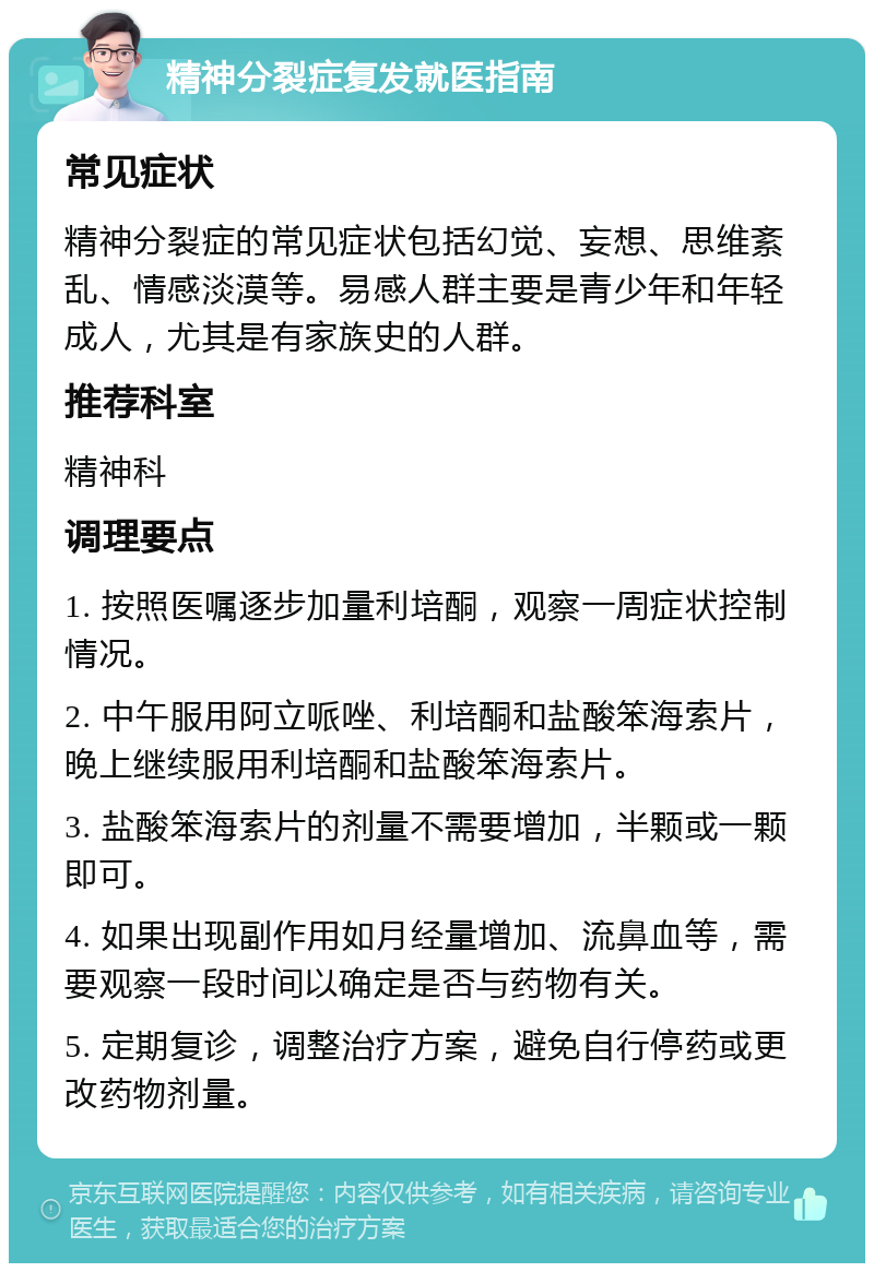 精神分裂症复发就医指南 常见症状 精神分裂症的常见症状包括幻觉、妄想、思维紊乱、情感淡漠等。易感人群主要是青少年和年轻成人，尤其是有家族史的人群。 推荐科室 精神科 调理要点 1. 按照医嘱逐步加量利培酮，观察一周症状控制情况。 2. 中午服用阿立哌唑、利培酮和盐酸笨海索片，晚上继续服用利培酮和盐酸笨海索片。 3. 盐酸笨海索片的剂量不需要增加，半颗或一颗即可。 4. 如果出现副作用如月经量增加、流鼻血等，需要观察一段时间以确定是否与药物有关。 5. 定期复诊，调整治疗方案，避免自行停药或更改药物剂量。