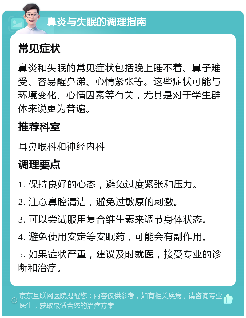 鼻炎与失眠的调理指南 常见症状 鼻炎和失眠的常见症状包括晚上睡不着、鼻子难受、容易醒鼻涕、心情紧张等。这些症状可能与环境变化、心情因素等有关，尤其是对于学生群体来说更为普遍。 推荐科室 耳鼻喉科和神经内科 调理要点 1. 保持良好的心态，避免过度紧张和压力。 2. 注意鼻腔清洁，避免过敏原的刺激。 3. 可以尝试服用复合维生素来调节身体状态。 4. 避免使用安定等安眠药，可能会有副作用。 5. 如果症状严重，建议及时就医，接受专业的诊断和治疗。