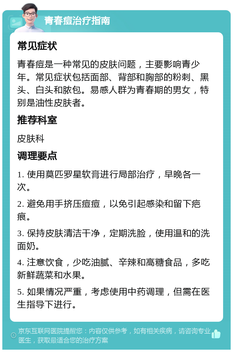 青春痘治疗指南 常见症状 青春痘是一种常见的皮肤问题，主要影响青少年。常见症状包括面部、背部和胸部的粉刺、黑头、白头和脓包。易感人群为青春期的男女，特别是油性皮肤者。 推荐科室 皮肤科 调理要点 1. 使用莫匹罗星软膏进行局部治疗，早晚各一次。 2. 避免用手挤压痘痘，以免引起感染和留下疤痕。 3. 保持皮肤清洁干净，定期洗脸，使用温和的洗面奶。 4. 注意饮食，少吃油腻、辛辣和高糖食品，多吃新鲜蔬菜和水果。 5. 如果情况严重，考虑使用中药调理，但需在医生指导下进行。