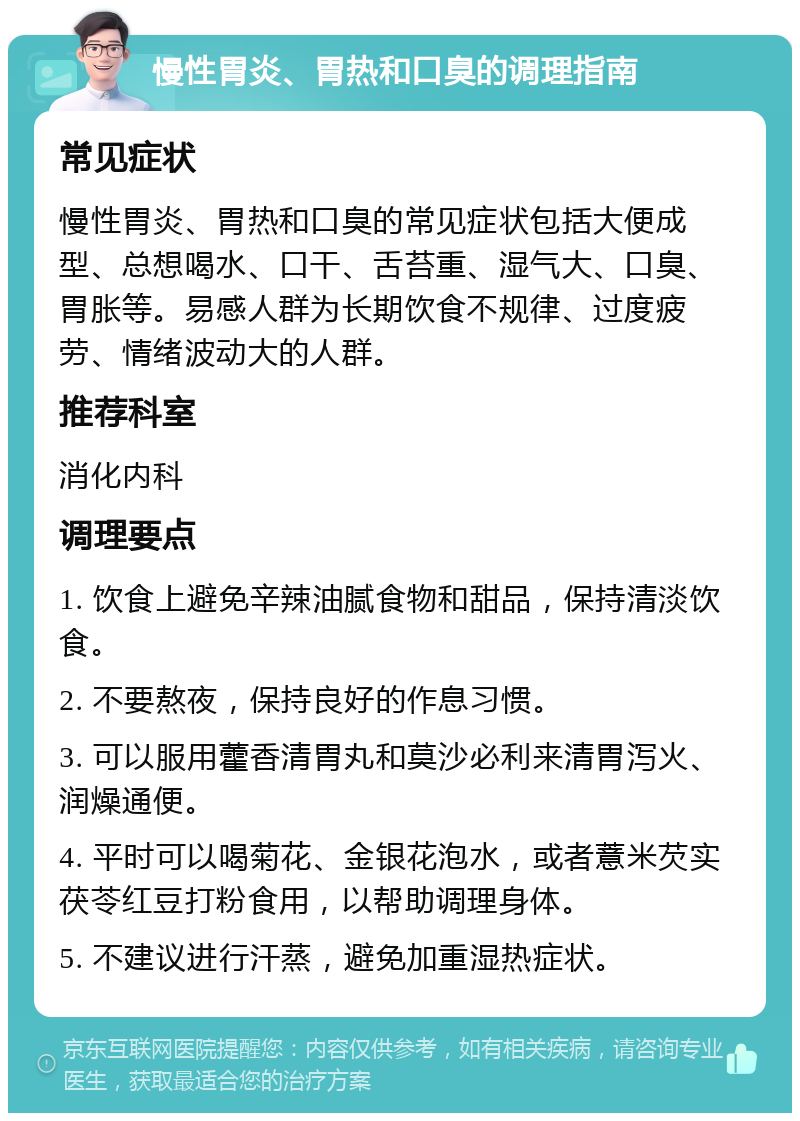 慢性胃炎、胃热和口臭的调理指南 常见症状 慢性胃炎、胃热和口臭的常见症状包括大便成型、总想喝水、口干、舌苔重、湿气大、口臭、胃胀等。易感人群为长期饮食不规律、过度疲劳、情绪波动大的人群。 推荐科室 消化内科 调理要点 1. 饮食上避免辛辣油腻食物和甜品，保持清淡饮食。 2. 不要熬夜，保持良好的作息习惯。 3. 可以服用藿香清胃丸和莫沙必利来清胃泻火、润燥通便。 4. 平时可以喝菊花、金银花泡水，或者薏米芡实茯苓红豆打粉食用，以帮助调理身体。 5. 不建议进行汗蒸，避免加重湿热症状。