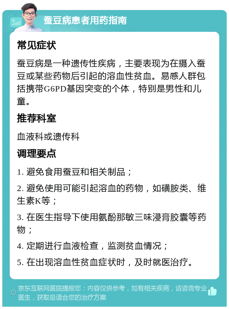 蚕豆病患者用药指南 常见症状 蚕豆病是一种遗传性疾病，主要表现为在摄入蚕豆或某些药物后引起的溶血性贫血。易感人群包括携带G6PD基因突变的个体，特别是男性和儿童。 推荐科室 血液科或遗传科 调理要点 1. 避免食用蚕豆和相关制品； 2. 避免使用可能引起溶血的药物，如磺胺类、维生素K等； 3. 在医生指导下使用氨酚那敏三味浸膏胶囊等药物； 4. 定期进行血液检查，监测贫血情况； 5. 在出现溶血性贫血症状时，及时就医治疗。