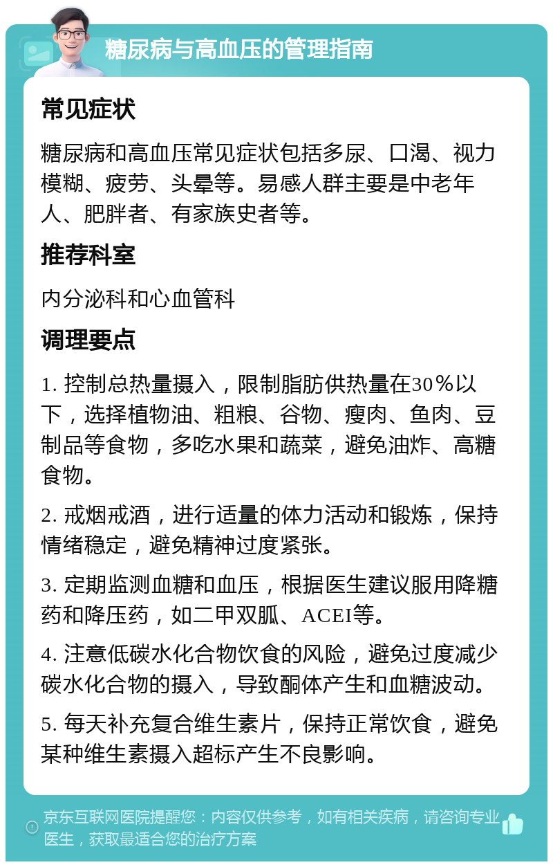 糖尿病与高血压的管理指南 常见症状 糖尿病和高血压常见症状包括多尿、口渴、视力模糊、疲劳、头晕等。易感人群主要是中老年人、肥胖者、有家族史者等。 推荐科室 内分泌科和心血管科 调理要点 1. 控制总热量摄入，限制脂肪供热量在30％以下，选择植物油、粗粮、谷物、瘦肉、鱼肉、豆制品等食物，多吃水果和蔬菜，避免油炸、高糖食物。 2. 戒烟戒酒，进行适量的体力活动和锻炼，保持情绪稳定，避免精神过度紧张。 3. 定期监测血糖和血压，根据医生建议服用降糖药和降压药，如二甲双胍、ACEI等。 4. 注意低碳水化合物饮食的风险，避免过度减少碳水化合物的摄入，导致酮体产生和血糖波动。 5. 每天补充复合维生素片，保持正常饮食，避免某种维生素摄入超标产生不良影响。