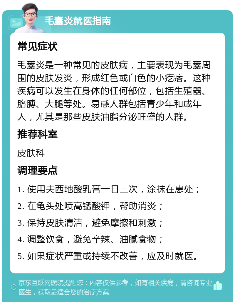 毛囊炎就医指南 常见症状 毛囊炎是一种常见的皮肤病，主要表现为毛囊周围的皮肤发炎，形成红色或白色的小疙瘩。这种疾病可以发生在身体的任何部位，包括生殖器、胳膊、大腿等处。易感人群包括青少年和成年人，尤其是那些皮肤油脂分泌旺盛的人群。 推荐科室 皮肤科 调理要点 1. 使用夫西地酸乳膏一日三次，涂抹在患处； 2. 在龟头处喷高锰酸钾，帮助消炎； 3. 保持皮肤清洁，避免摩擦和刺激； 4. 调整饮食，避免辛辣、油腻食物； 5. 如果症状严重或持续不改善，应及时就医。