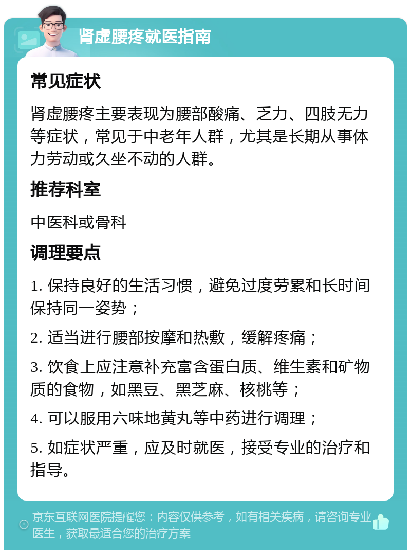 肾虚腰疼就医指南 常见症状 肾虚腰疼主要表现为腰部酸痛、乏力、四肢无力等症状，常见于中老年人群，尤其是长期从事体力劳动或久坐不动的人群。 推荐科室 中医科或骨科 调理要点 1. 保持良好的生活习惯，避免过度劳累和长时间保持同一姿势； 2. 适当进行腰部按摩和热敷，缓解疼痛； 3. 饮食上应注意补充富含蛋白质、维生素和矿物质的食物，如黑豆、黑芝麻、核桃等； 4. 可以服用六味地黄丸等中药进行调理； 5. 如症状严重，应及时就医，接受专业的治疗和指导。