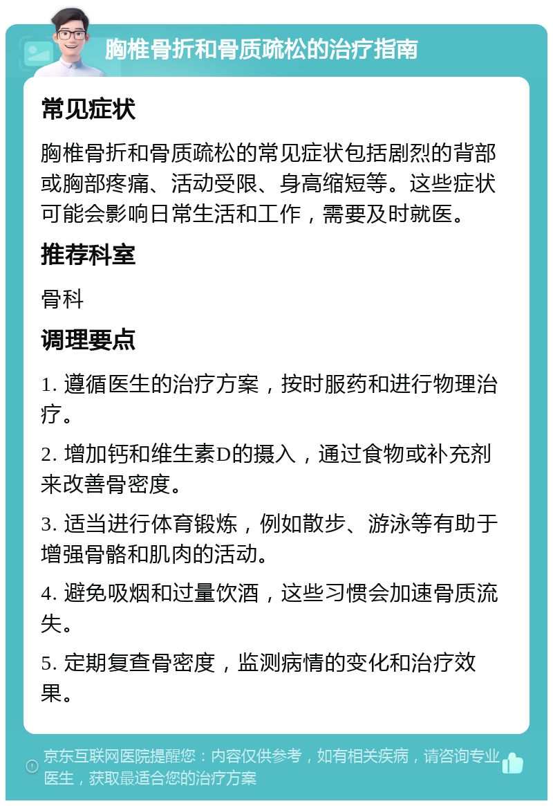 胸椎骨折和骨质疏松的治疗指南 常见症状 胸椎骨折和骨质疏松的常见症状包括剧烈的背部或胸部疼痛、活动受限、身高缩短等。这些症状可能会影响日常生活和工作，需要及时就医。 推荐科室 骨科 调理要点 1. 遵循医生的治疗方案，按时服药和进行物理治疗。 2. 增加钙和维生素D的摄入，通过食物或补充剂来改善骨密度。 3. 适当进行体育锻炼，例如散步、游泳等有助于增强骨骼和肌肉的活动。 4. 避免吸烟和过量饮酒，这些习惯会加速骨质流失。 5. 定期复查骨密度，监测病情的变化和治疗效果。