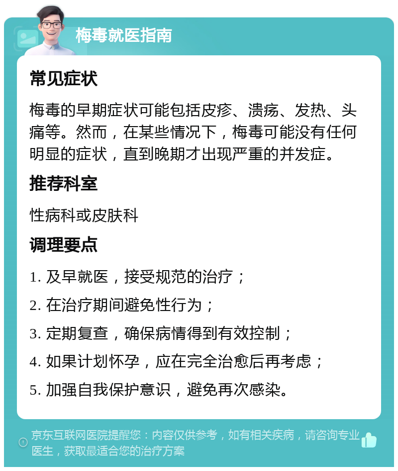 梅毒就医指南 常见症状 梅毒的早期症状可能包括皮疹、溃疡、发热、头痛等。然而，在某些情况下，梅毒可能没有任何明显的症状，直到晚期才出现严重的并发症。 推荐科室 性病科或皮肤科 调理要点 1. 及早就医，接受规范的治疗； 2. 在治疗期间避免性行为； 3. 定期复查，确保病情得到有效控制； 4. 如果计划怀孕，应在完全治愈后再考虑； 5. 加强自我保护意识，避免再次感染。