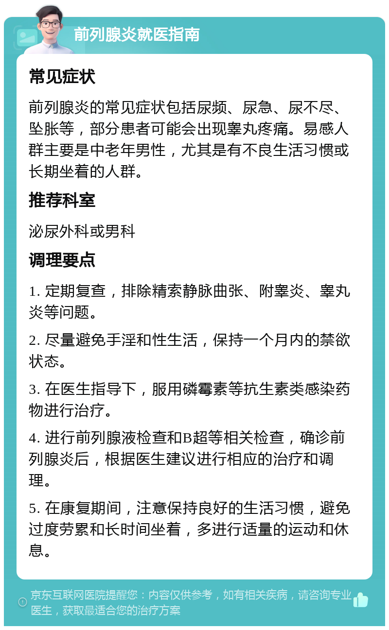 前列腺炎就医指南 常见症状 前列腺炎的常见症状包括尿频、尿急、尿不尽、坠胀等，部分患者可能会出现睾丸疼痛。易感人群主要是中老年男性，尤其是有不良生活习惯或长期坐着的人群。 推荐科室 泌尿外科或男科 调理要点 1. 定期复查，排除精索静脉曲张、附睾炎、睾丸炎等问题。 2. 尽量避免手淫和性生活，保持一个月内的禁欲状态。 3. 在医生指导下，服用磷霉素等抗生素类感染药物进行治疗。 4. 进行前列腺液检查和B超等相关检查，确诊前列腺炎后，根据医生建议进行相应的治疗和调理。 5. 在康复期间，注意保持良好的生活习惯，避免过度劳累和长时间坐着，多进行适量的运动和休息。