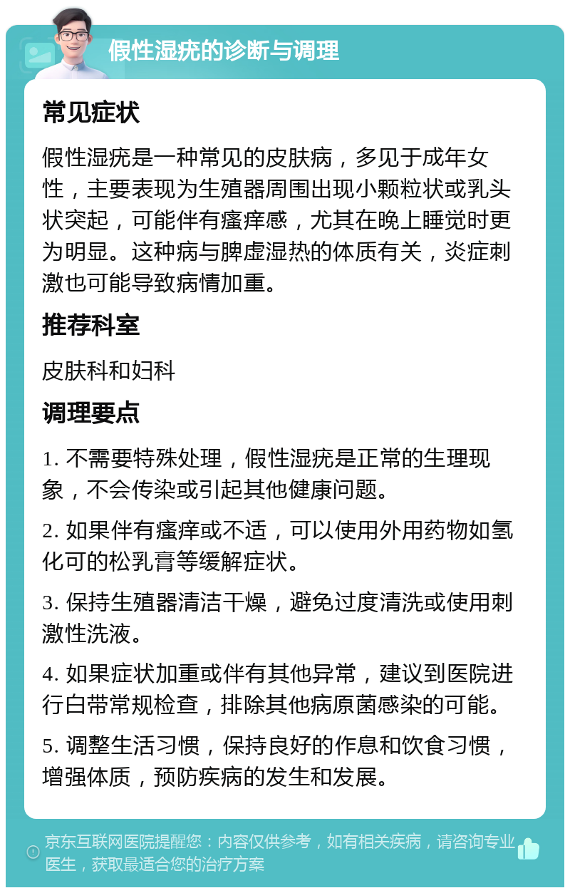 假性湿疣的诊断与调理 常见症状 假性湿疣是一种常见的皮肤病，多见于成年女性，主要表现为生殖器周围出现小颗粒状或乳头状突起，可能伴有瘙痒感，尤其在晚上睡觉时更为明显。这种病与脾虚湿热的体质有关，炎症刺激也可能导致病情加重。 推荐科室 皮肤科和妇科 调理要点 1. 不需要特殊处理，假性湿疣是正常的生理现象，不会传染或引起其他健康问题。 2. 如果伴有瘙痒或不适，可以使用外用药物如氢化可的松乳膏等缓解症状。 3. 保持生殖器清洁干燥，避免过度清洗或使用刺激性洗液。 4. 如果症状加重或伴有其他异常，建议到医院进行白带常规检查，排除其他病原菌感染的可能。 5. 调整生活习惯，保持良好的作息和饮食习惯，增强体质，预防疾病的发生和发展。