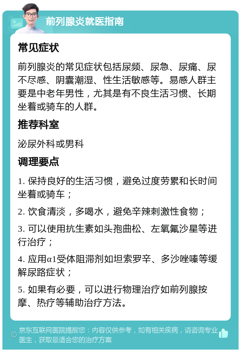 前列腺炎就医指南 常见症状 前列腺炎的常见症状包括尿频、尿急、尿痛、尿不尽感、阴囊潮湿、性生活敏感等。易感人群主要是中老年男性，尤其是有不良生活习惯、长期坐着或骑车的人群。 推荐科室 泌尿外科或男科 调理要点 1. 保持良好的生活习惯，避免过度劳累和长时间坐着或骑车； 2. 饮食清淡，多喝水，避免辛辣刺激性食物； 3. 可以使用抗生素如头孢曲松、左氧氟沙星等进行治疗； 4. 应用α1受体阻滞剂如坦索罗辛、多沙唑嗪等缓解尿路症状； 5. 如果有必要，可以进行物理治疗如前列腺按摩、热疗等辅助治疗方法。