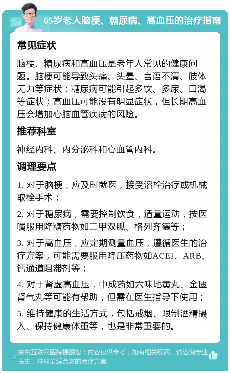 65岁老人脑梗、糖尿病、高血压的治疗指南 常见症状 脑梗、糖尿病和高血压是老年人常见的健康问题。脑梗可能导致头痛、头晕、言语不清、肢体无力等症状；糖尿病可能引起多饮、多尿、口渴等症状；高血压可能没有明显症状，但长期高血压会增加心脑血管疾病的风险。 推荐科室 神经内科、内分泌科和心血管内科。 调理要点 1. 对于脑梗，应及时就医，接受溶栓治疗或机械取栓手术； 2. 对于糖尿病，需要控制饮食，适量运动，按医嘱服用降糖药物如二甲双胍、格列齐德等； 3. 对于高血压，应定期测量血压，遵循医生的治疗方案，可能需要服用降压药物如ACEI、ARB、钙通道阻滞剂等； 4. 对于肾虚高血压，中成药如六味地黄丸、金匮肾气丸等可能有帮助，但需在医生指导下使用； 5. 维持健康的生活方式，包括戒烟、限制酒精摄入、保持健康体重等，也是非常重要的。