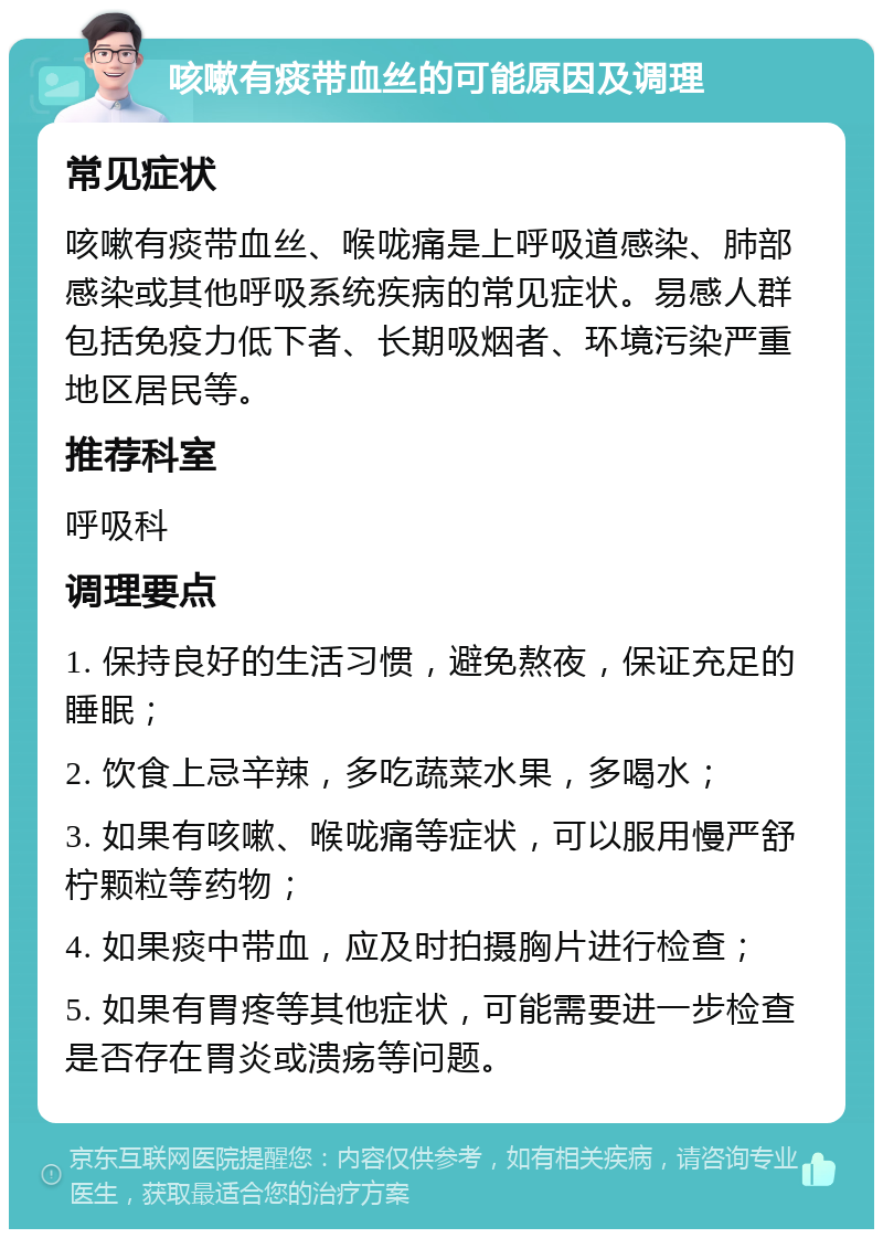 咳嗽有痰带血丝的可能原因及调理 常见症状 咳嗽有痰带血丝、喉咙痛是上呼吸道感染、肺部感染或其他呼吸系统疾病的常见症状。易感人群包括免疫力低下者、长期吸烟者、环境污染严重地区居民等。 推荐科室 呼吸科 调理要点 1. 保持良好的生活习惯，避免熬夜，保证充足的睡眠； 2. 饮食上忌辛辣，多吃蔬菜水果，多喝水； 3. 如果有咳嗽、喉咙痛等症状，可以服用慢严舒柠颗粒等药物； 4. 如果痰中带血，应及时拍摄胸片进行检查； 5. 如果有胃疼等其他症状，可能需要进一步检查是否存在胃炎或溃疡等问题。