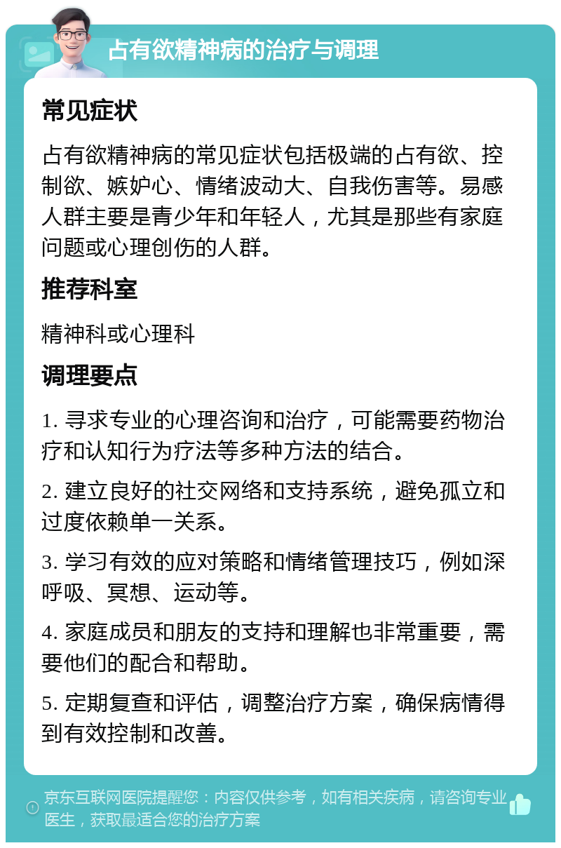 占有欲精神病的治疗与调理 常见症状 占有欲精神病的常见症状包括极端的占有欲、控制欲、嫉妒心、情绪波动大、自我伤害等。易感人群主要是青少年和年轻人，尤其是那些有家庭问题或心理创伤的人群。 推荐科室 精神科或心理科 调理要点 1. 寻求专业的心理咨询和治疗，可能需要药物治疗和认知行为疗法等多种方法的结合。 2. 建立良好的社交网络和支持系统，避免孤立和过度依赖单一关系。 3. 学习有效的应对策略和情绪管理技巧，例如深呼吸、冥想、运动等。 4. 家庭成员和朋友的支持和理解也非常重要，需要他们的配合和帮助。 5. 定期复查和评估，调整治疗方案，确保病情得到有效控制和改善。