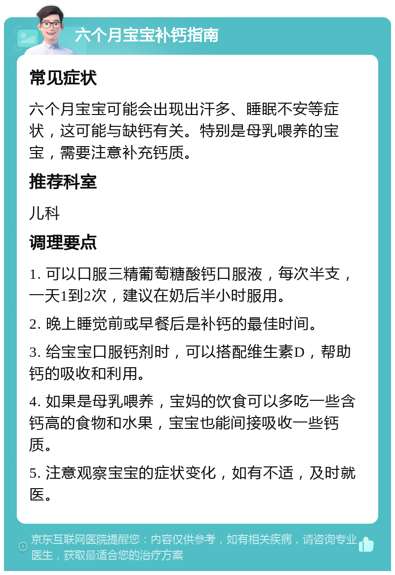 六个月宝宝补钙指南 常见症状 六个月宝宝可能会出现出汗多、睡眠不安等症状，这可能与缺钙有关。特别是母乳喂养的宝宝，需要注意补充钙质。 推荐科室 儿科 调理要点 1. 可以口服三精葡萄糖酸钙口服液，每次半支，一天1到2次，建议在奶后半小时服用。 2. 晚上睡觉前或早餐后是补钙的最佳时间。 3. 给宝宝口服钙剂时，可以搭配维生素D，帮助钙的吸收和利用。 4. 如果是母乳喂养，宝妈的饮食可以多吃一些含钙高的食物和水果，宝宝也能间接吸收一些钙质。 5. 注意观察宝宝的症状变化，如有不适，及时就医。