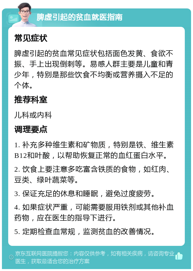 脾虚引起的贫血就医指南 常见症状 脾虚引起的贫血常见症状包括面色发黄、食欲不振、手上出现倒刺等。易感人群主要是儿童和青少年，特别是那些饮食不均衡或营养摄入不足的个体。 推荐科室 儿科或内科 调理要点 1. 补充多种维生素和矿物质，特别是铁、维生素B12和叶酸，以帮助恢复正常的血红蛋白水平。 2. 饮食上要注意多吃富含铁质的食物，如红肉、豆类、绿叶蔬菜等。 3. 保证充足的休息和睡眠，避免过度疲劳。 4. 如果症状严重，可能需要服用铁剂或其他补血药物，应在医生的指导下进行。 5. 定期检查血常规，监测贫血的改善情况。