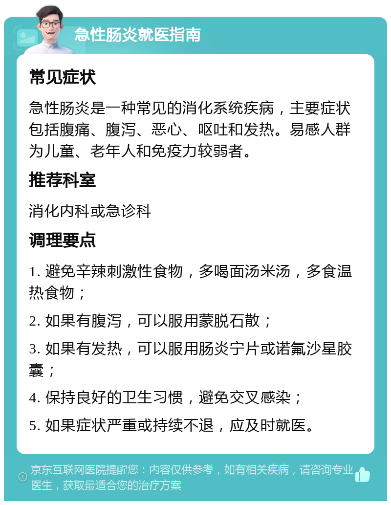 急性肠炎就医指南 常见症状 急性肠炎是一种常见的消化系统疾病，主要症状包括腹痛、腹泻、恶心、呕吐和发热。易感人群为儿童、老年人和免疫力较弱者。 推荐科室 消化内科或急诊科 调理要点 1. 避免辛辣刺激性食物，多喝面汤米汤，多食温热食物； 2. 如果有腹泻，可以服用蒙脱石散； 3. 如果有发热，可以服用肠炎宁片或诺氟沙星胶囊； 4. 保持良好的卫生习惯，避免交叉感染； 5. 如果症状严重或持续不退，应及时就医。