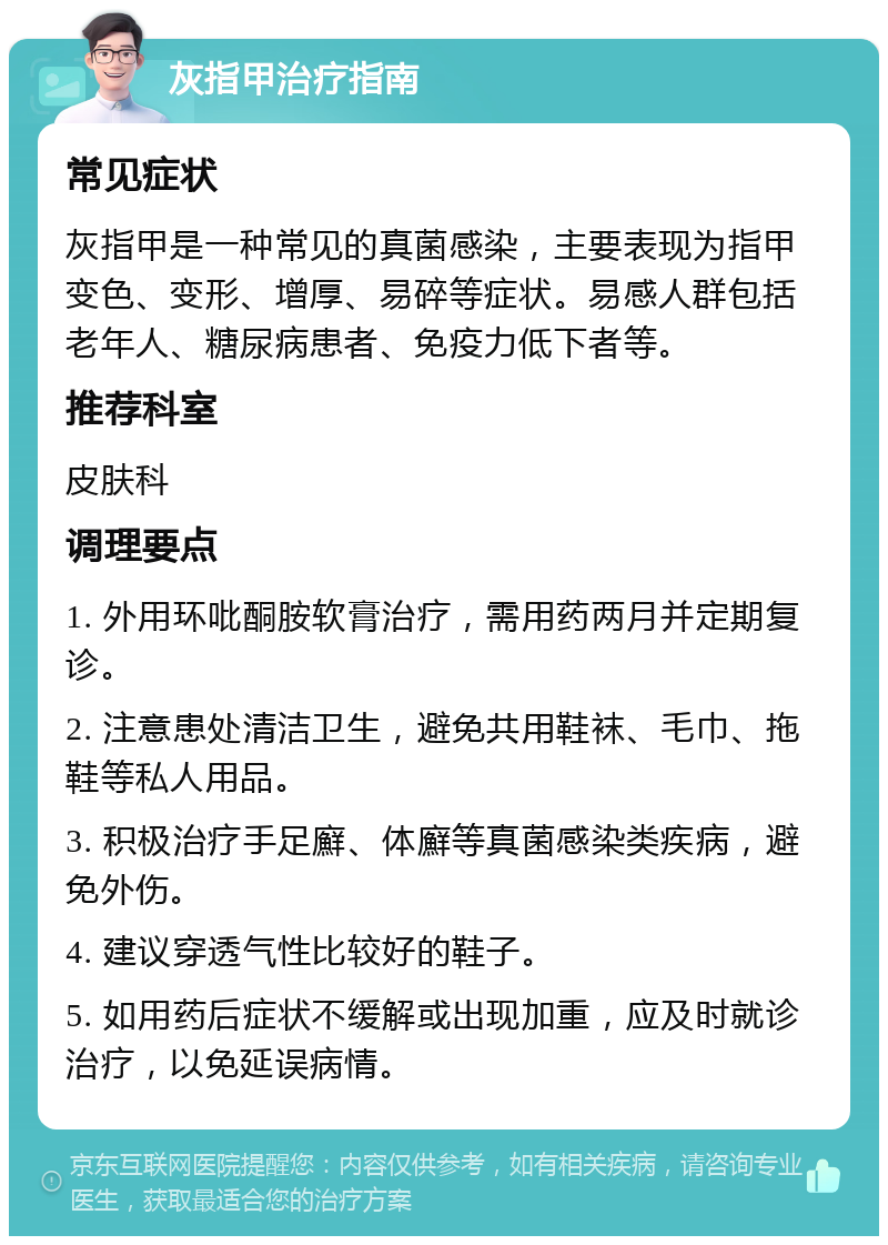 灰指甲治疗指南 常见症状 灰指甲是一种常见的真菌感染，主要表现为指甲变色、变形、增厚、易碎等症状。易感人群包括老年人、糖尿病患者、免疫力低下者等。 推荐科室 皮肤科 调理要点 1. 外用环吡酮胺软膏治疗，需用药两月并定期复诊。 2. 注意患处清洁卫生，避免共用鞋袜、毛巾、拖鞋等私人用品。 3. 积极治疗手足廯、体廯等真菌感染类疾病，避免外伤。 4. 建议穿透气性比较好的鞋子。 5. 如用药后症状不缓解或出现加重，应及时就诊治疗，以免延误病情。