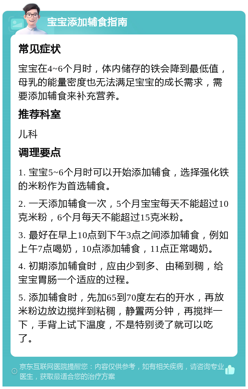 宝宝添加辅食指南 常见症状 宝宝在4~6个月时，体内储存的铁会降到最低值，母乳的能量密度也无法满足宝宝的成长需求，需要添加辅食来补充营养。 推荐科室 儿科 调理要点 1. 宝宝5~6个月时可以开始添加辅食，选择强化铁的米粉作为首选辅食。 2. 一天添加辅食一次，5个月宝宝每天不能超过10克米粉，6个月每天不能超过15克米粉。 3. 最好在早上10点到下午3点之间添加辅食，例如上午7点喝奶，10点添加辅食，11点正常喝奶。 4. 初期添加辅食时，应由少到多、由稀到稠，给宝宝胃肠一个适应的过程。 5. 添加辅食时，先加65到70度左右的开水，再放米粉边放边搅拌到粘稠，静置两分钟，再搅拌一下，手背上试下温度，不是特别烫了就可以吃了。