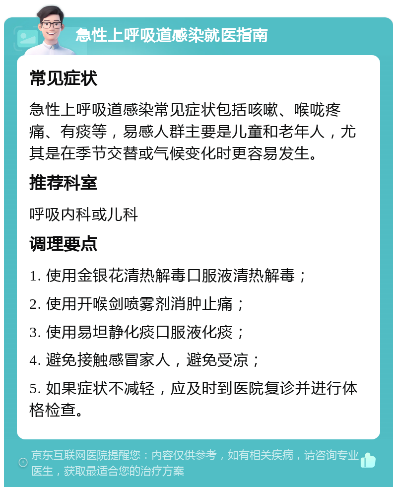 急性上呼吸道感染就医指南 常见症状 急性上呼吸道感染常见症状包括咳嗽、喉咙疼痛、有痰等，易感人群主要是儿童和老年人，尤其是在季节交替或气候变化时更容易发生。 推荐科室 呼吸内科或儿科 调理要点 1. 使用金银花清热解毒口服液清热解毒； 2. 使用开喉剑喷雾剂消肿止痛； 3. 使用易坦静化痰口服液化痰； 4. 避免接触感冒家人，避免受凉； 5. 如果症状不减轻，应及时到医院复诊并进行体格检查。