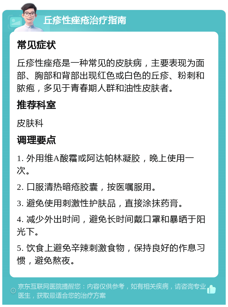 丘疹性痤疮治疗指南 常见症状 丘疹性痤疮是一种常见的皮肤病，主要表现为面部、胸部和背部出现红色或白色的丘疹、粉刺和脓疱，多见于青春期人群和油性皮肤者。 推荐科室 皮肤科 调理要点 1. 外用维A酸霜或阿达帕林凝胶，晚上使用一次。 2. 口服清热暗疮胶囊，按医嘱服用。 3. 避免使用刺激性护肤品，直接涂抹药膏。 4. 减少外出时间，避免长时间戴口罩和暴晒于阳光下。 5. 饮食上避免辛辣刺激食物，保持良好的作息习惯，避免熬夜。