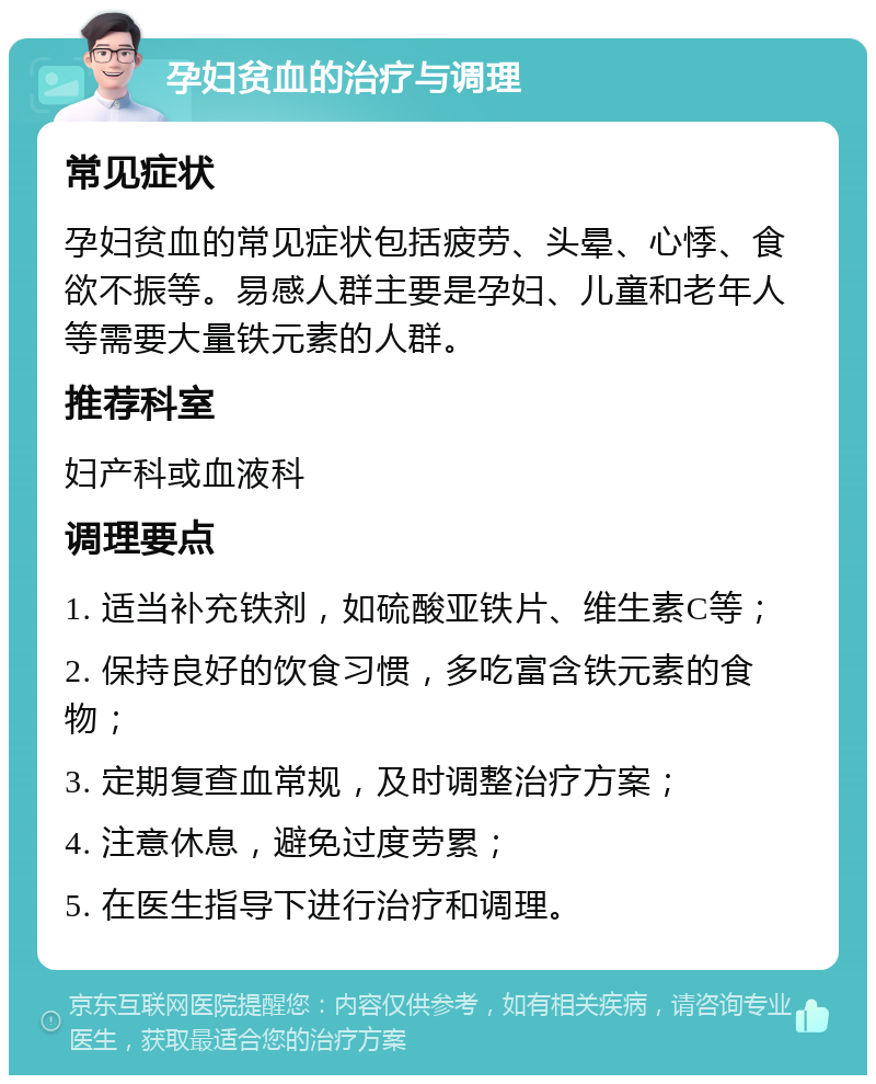 孕妇贫血的治疗与调理 常见症状 孕妇贫血的常见症状包括疲劳、头晕、心悸、食欲不振等。易感人群主要是孕妇、儿童和老年人等需要大量铁元素的人群。 推荐科室 妇产科或血液科 调理要点 1. 适当补充铁剂，如硫酸亚铁片、维生素C等； 2. 保持良好的饮食习惯，多吃富含铁元素的食物； 3. 定期复查血常规，及时调整治疗方案； 4. 注意休息，避免过度劳累； 5. 在医生指导下进行治疗和调理。