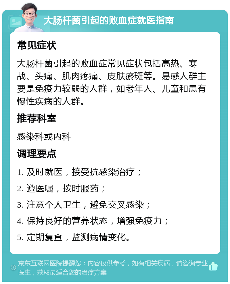 大肠杆菌引起的败血症就医指南 常见症状 大肠杆菌引起的败血症常见症状包括高热、寒战、头痛、肌肉疼痛、皮肤瘀斑等。易感人群主要是免疫力较弱的人群，如老年人、儿童和患有慢性疾病的人群。 推荐科室 感染科或内科 调理要点 1. 及时就医，接受抗感染治疗； 2. 遵医嘱，按时服药； 3. 注意个人卫生，避免交叉感染； 4. 保持良好的营养状态，增强免疫力； 5. 定期复查，监测病情变化。