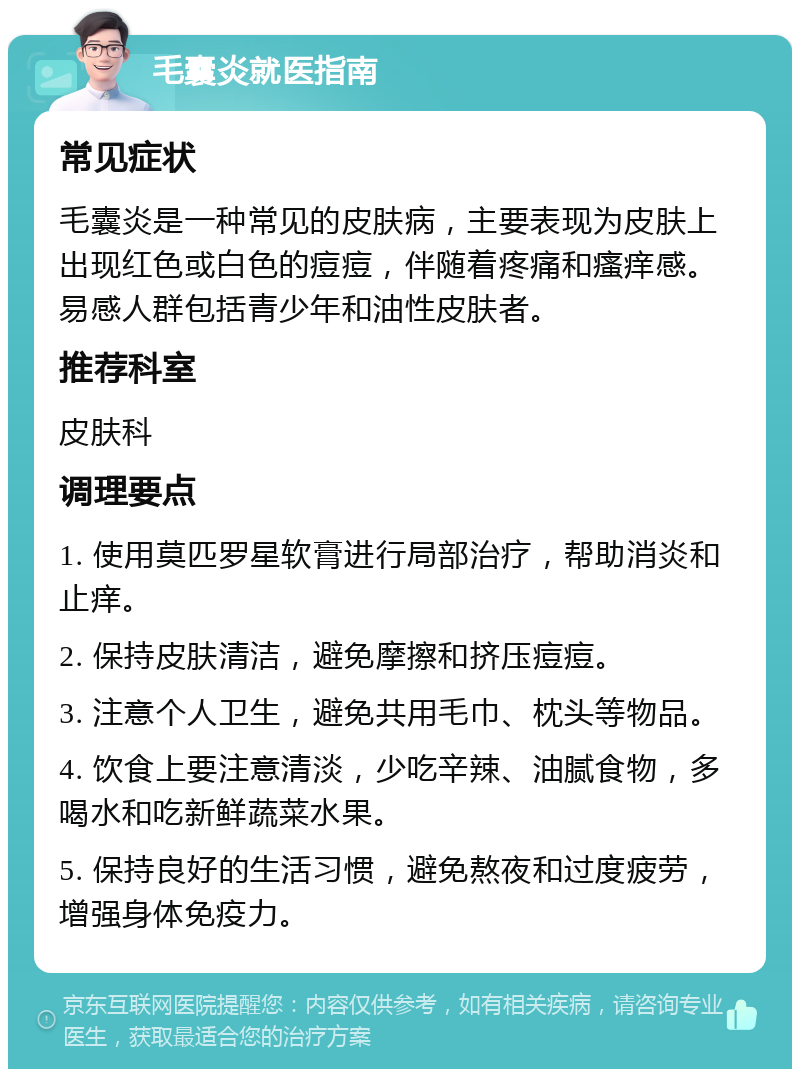 毛囊炎就医指南 常见症状 毛囊炎是一种常见的皮肤病，主要表现为皮肤上出现红色或白色的痘痘，伴随着疼痛和瘙痒感。易感人群包括青少年和油性皮肤者。 推荐科室 皮肤科 调理要点 1. 使用莫匹罗星软膏进行局部治疗，帮助消炎和止痒。 2. 保持皮肤清洁，避免摩擦和挤压痘痘。 3. 注意个人卫生，避免共用毛巾、枕头等物品。 4. 饮食上要注意清淡，少吃辛辣、油腻食物，多喝水和吃新鲜蔬菜水果。 5. 保持良好的生活习惯，避免熬夜和过度疲劳，增强身体免疫力。