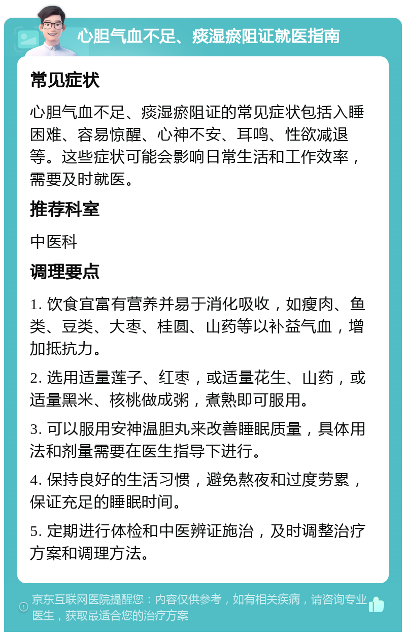 心胆气血不足、痰湿瘀阻证就医指南 常见症状 心胆气血不足、痰湿瘀阻证的常见症状包括入睡困难、容易惊醒、心神不安、耳鸣、性欲减退等。这些症状可能会影响日常生活和工作效率，需要及时就医。 推荐科室 中医科 调理要点 1. 饮食宜富有营养并易于消化吸收，如瘦肉、鱼类、豆类、大枣、桂圆、山药等以补益气血，增加抵抗力。 2. 选用适量莲子、红枣，或适量花生、山药，或适量黑米、核桃做成粥，煮熟即可服用。 3. 可以服用安神温胆丸来改善睡眠质量，具体用法和剂量需要在医生指导下进行。 4. 保持良好的生活习惯，避免熬夜和过度劳累，保证充足的睡眠时间。 5. 定期进行体检和中医辨证施治，及时调整治疗方案和调理方法。