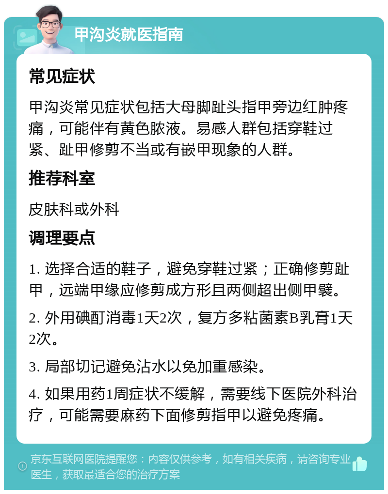 甲沟炎就医指南 常见症状 甲沟炎常见症状包括大母脚趾头指甲旁边红肿疼痛，可能伴有黄色脓液。易感人群包括穿鞋过紧、趾甲修剪不当或有嵌甲现象的人群。 推荐科室 皮肤科或外科 调理要点 1. 选择合适的鞋子，避免穿鞋过紧；正确修剪趾甲，远端甲缘应修剪成方形且两侧超出侧甲襞。 2. 外用碘酊消毒1天2次，复方多粘菌素B乳膏1天2次。 3. 局部切记避免沾水以免加重感染。 4. 如果用药1周症状不缓解，需要线下医院外科治疗，可能需要麻药下面修剪指甲以避免疼痛。