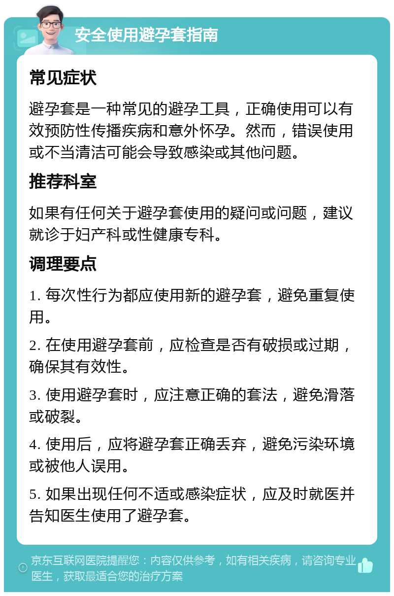 安全使用避孕套指南 常见症状 避孕套是一种常见的避孕工具，正确使用可以有效预防性传播疾病和意外怀孕。然而，错误使用或不当清洁可能会导致感染或其他问题。 推荐科室 如果有任何关于避孕套使用的疑问或问题，建议就诊于妇产科或性健康专科。 调理要点 1. 每次性行为都应使用新的避孕套，避免重复使用。 2. 在使用避孕套前，应检查是否有破损或过期，确保其有效性。 3. 使用避孕套时，应注意正确的套法，避免滑落或破裂。 4. 使用后，应将避孕套正确丢弃，避免污染环境或被他人误用。 5. 如果出现任何不适或感染症状，应及时就医并告知医生使用了避孕套。