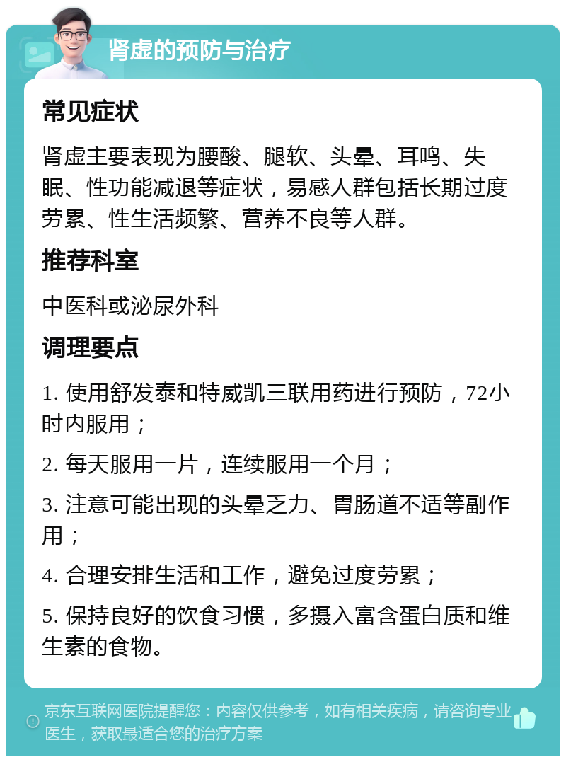 肾虚的预防与治疗 常见症状 肾虚主要表现为腰酸、腿软、头晕、耳鸣、失眠、性功能减退等症状，易感人群包括长期过度劳累、性生活频繁、营养不良等人群。 推荐科室 中医科或泌尿外科 调理要点 1. 使用舒发泰和特威凯三联用药进行预防，72小时内服用； 2. 每天服用一片，连续服用一个月； 3. 注意可能出现的头晕乏力、胃肠道不适等副作用； 4. 合理安排生活和工作，避免过度劳累； 5. 保持良好的饮食习惯，多摄入富含蛋白质和维生素的食物。