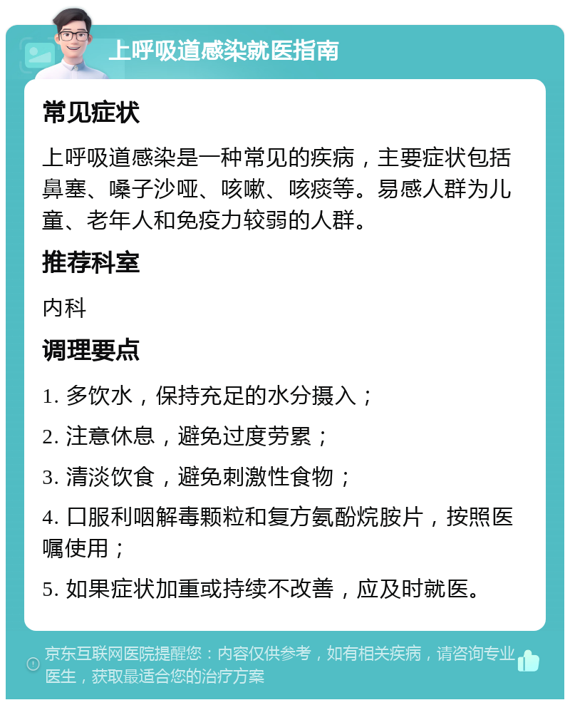 上呼吸道感染就医指南 常见症状 上呼吸道感染是一种常见的疾病，主要症状包括鼻塞、嗓子沙哑、咳嗽、咳痰等。易感人群为儿童、老年人和免疫力较弱的人群。 推荐科室 内科 调理要点 1. 多饮水，保持充足的水分摄入； 2. 注意休息，避免过度劳累； 3. 清淡饮食，避免刺激性食物； 4. 口服利咽解毒颗粒和复方氨酚烷胺片，按照医嘱使用； 5. 如果症状加重或持续不改善，应及时就医。