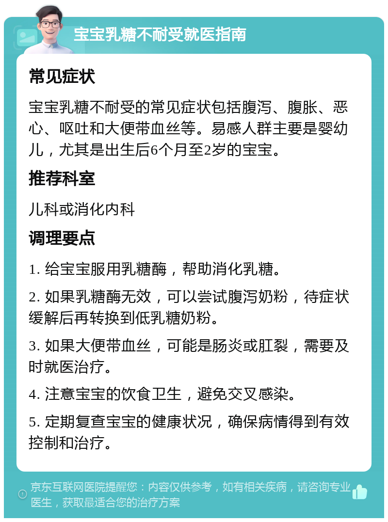 宝宝乳糖不耐受就医指南 常见症状 宝宝乳糖不耐受的常见症状包括腹泻、腹胀、恶心、呕吐和大便带血丝等。易感人群主要是婴幼儿，尤其是出生后6个月至2岁的宝宝。 推荐科室 儿科或消化内科 调理要点 1. 给宝宝服用乳糖酶，帮助消化乳糖。 2. 如果乳糖酶无效，可以尝试腹泻奶粉，待症状缓解后再转换到低乳糖奶粉。 3. 如果大便带血丝，可能是肠炎或肛裂，需要及时就医治疗。 4. 注意宝宝的饮食卫生，避免交叉感染。 5. 定期复查宝宝的健康状况，确保病情得到有效控制和治疗。