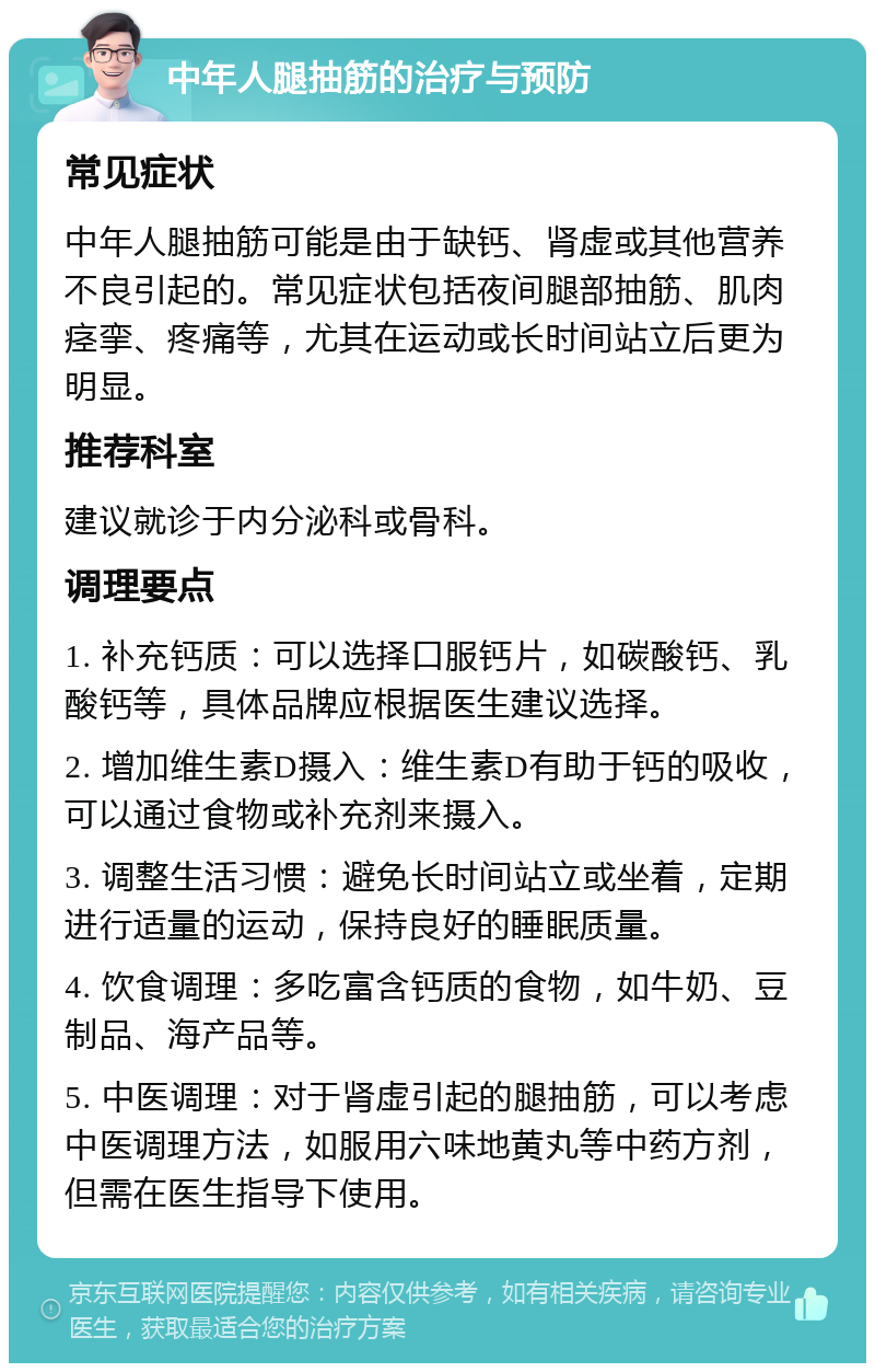 中年人腿抽筋的治疗与预防 常见症状 中年人腿抽筋可能是由于缺钙、肾虚或其他营养不良引起的。常见症状包括夜间腿部抽筋、肌肉痉挛、疼痛等，尤其在运动或长时间站立后更为明显。 推荐科室 建议就诊于内分泌科或骨科。 调理要点 1. 补充钙质：可以选择口服钙片，如碳酸钙、乳酸钙等，具体品牌应根据医生建议选择。 2. 增加维生素D摄入：维生素D有助于钙的吸收，可以通过食物或补充剂来摄入。 3. 调整生活习惯：避免长时间站立或坐着，定期进行适量的运动，保持良好的睡眠质量。 4. 饮食调理：多吃富含钙质的食物，如牛奶、豆制品、海产品等。 5. 中医调理：对于肾虚引起的腿抽筋，可以考虑中医调理方法，如服用六味地黄丸等中药方剂，但需在医生指导下使用。