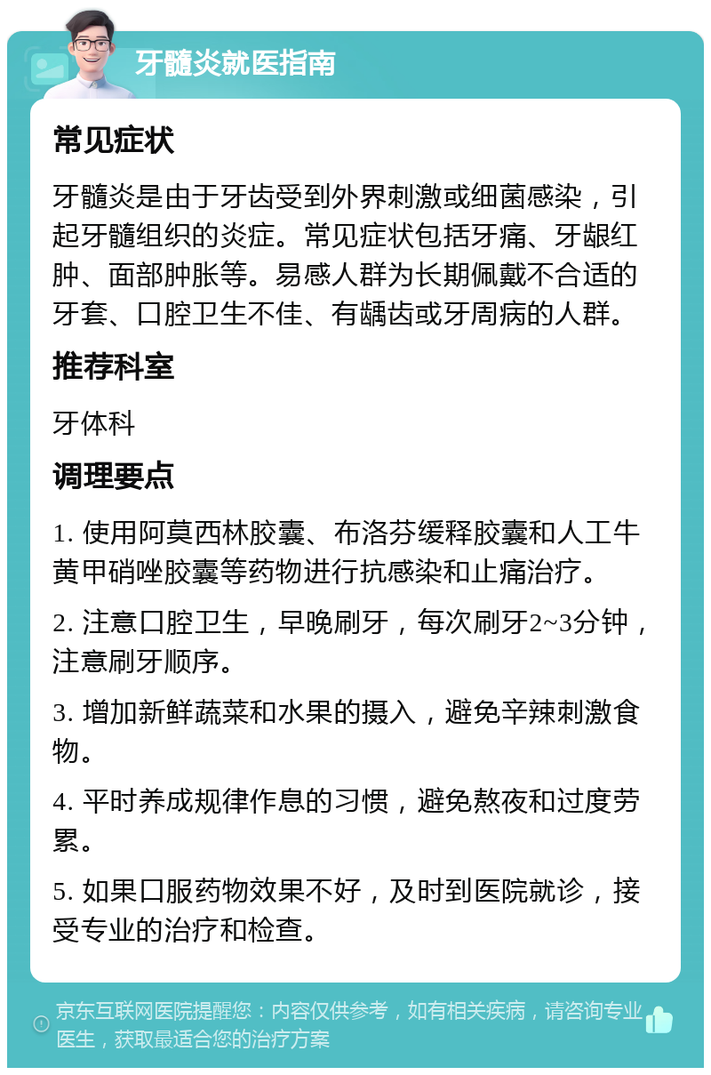 牙髓炎就医指南 常见症状 牙髓炎是由于牙齿受到外界刺激或细菌感染，引起牙髓组织的炎症。常见症状包括牙痛、牙龈红肿、面部肿胀等。易感人群为长期佩戴不合适的牙套、口腔卫生不佳、有龋齿或牙周病的人群。 推荐科室 牙体科 调理要点 1. 使用阿莫西林胶囊、布洛芬缓释胶囊和人工牛黄甲硝唑胶囊等药物进行抗感染和止痛治疗。 2. 注意口腔卫生，早晚刷牙，每次刷牙2~3分钟，注意刷牙顺序。 3. 增加新鲜蔬菜和水果的摄入，避免辛辣刺激食物。 4. 平时养成规律作息的习惯，避免熬夜和过度劳累。 5. 如果口服药物效果不好，及时到医院就诊，接受专业的治疗和检查。