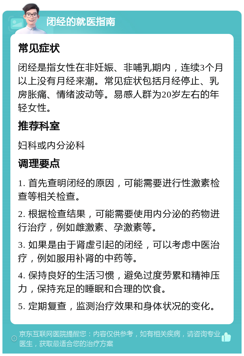 闭经的就医指南 常见症状 闭经是指女性在非妊娠、非哺乳期内，连续3个月以上没有月经来潮。常见症状包括月经停止、乳房胀痛、情绪波动等。易感人群为20岁左右的年轻女性。 推荐科室 妇科或内分泌科 调理要点 1. 首先查明闭经的原因，可能需要进行性激素检查等相关检查。 2. 根据检查结果，可能需要使用内分泌的药物进行治疗，例如雌激素、孕激素等。 3. 如果是由于肾虚引起的闭经，可以考虑中医治疗，例如服用补肾的中药等。 4. 保持良好的生活习惯，避免过度劳累和精神压力，保持充足的睡眠和合理的饮食。 5. 定期复查，监测治疗效果和身体状况的变化。