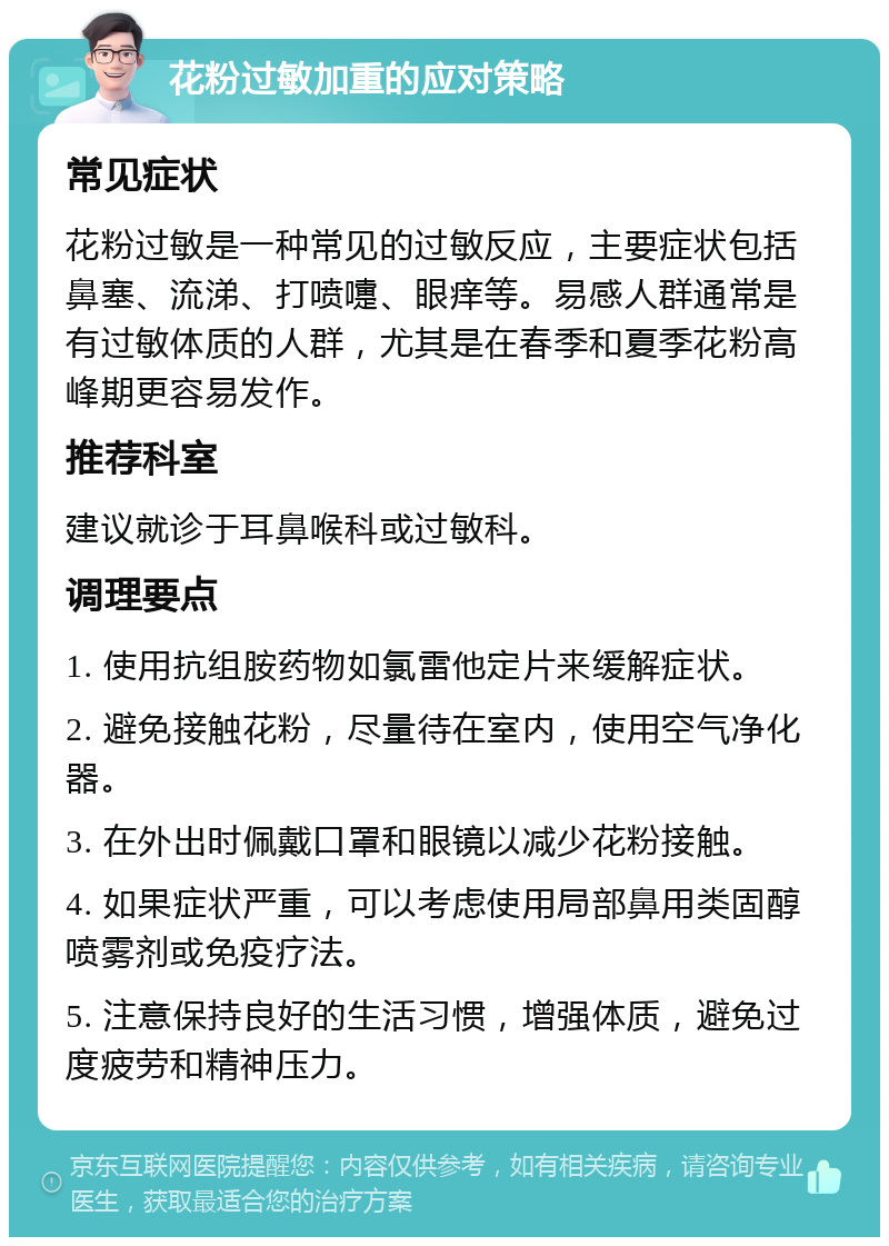 花粉过敏加重的应对策略 常见症状 花粉过敏是一种常见的过敏反应，主要症状包括鼻塞、流涕、打喷嚏、眼痒等。易感人群通常是有过敏体质的人群，尤其是在春季和夏季花粉高峰期更容易发作。 推荐科室 建议就诊于耳鼻喉科或过敏科。 调理要点 1. 使用抗组胺药物如氯雷他定片来缓解症状。 2. 避免接触花粉，尽量待在室内，使用空气净化器。 3. 在外出时佩戴口罩和眼镜以减少花粉接触。 4. 如果症状严重，可以考虑使用局部鼻用类固醇喷雾剂或免疫疗法。 5. 注意保持良好的生活习惯，增强体质，避免过度疲劳和精神压力。